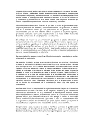 propiciar la garantía de derechos en particular aquellos relacionados con salud, educación,
nutrición, vivienda y necesidades básicas; la identificación de inversiones en infraestructuras
que propicien la integración y la cohesión territorial, y la planificación de los mega-proyectos de
impacto nacional. El nivel de planificación intermedio se encuentra en proceso de construcción
y consolidación y por tanto invocan a un debate nacional para comprender e intervenir en
relación a las dinámicas poblacionales, históricas, productivas y ambientales.

La constitución hace énfasis en la necesidad de que todos los niveles de gobierno formulen su
respectiva planificación del desarrollo y ordenamiento territorial. De igual manera, el artículo
293 de la Constitución señala que “los presupuestos de los gobiernos autónomos
descentralizados y los de otras entidades públicas se ajustarán a los planes regionales,
provinciales, cantonales y parroquiales, respectivamente, en el marco del Plan Nacional de
Desarrollo, sin menoscabo de sus competencias y su autonomía”.

Sin embargo ello requiere de una armonización que permita la efectiva interrelación y
complementariedad en las intervenciones públicas. La planificación territorial requiere avanzar
en la generación de capacidades de análisis territorial, en el mejoramiento de información
estadística y cartográfica oportuna, así como también en mecanismos de apropiación,
exigibilidad y control, para que el sustento técnico y las prioridades ciudadanas expresadas a
través de procesos participativos sean efectivamente asumidas por los gobiernos locales como
elemento mandatorio de su acción en el territorio.

La descentralización, la desconcentración y el fortalecimiento de las capacidades de gestión,
coordinación en los territorios

La capacidad de gestión territorial se encuentra condicionada por sucesivos e inconclusos
procesos de descentralización y desconcentración así como por el liderazgo de elites y actores
en la definición de uno o varios proyectos políticos locales o nacionales. Los actores y agentes
(privados, públicos y populares), a través de diversos mecanismos de toma de decisiones,
definen la localización de actividades o utilización de los recursos en función de diversos
intereses en función de la rentabilidad del capital, la provisión de bienes y servicios públicos o
la reproducción de la vida. La descentralización y la desconcentración corresponden a
mecanismos de redistribución del poder y democratización de la sociedad que deben estar
fundamentados en un nuevo modelo de Estado cimentado en la recuperación de su capacidad
de rectoría, regulación, control, coordinación y se reafirma el rol de la redistribución; y, dentro
de un proceso de racionalización de la administración pública con clara división de
competencias.

El Estado debe adoptar un nuevo régimen de organización territorial que pasa de un modelo de
descentralización voluntario “a la carta”, a uno obligatorio, progresivo y con competencias
delimitadas por la Constitución y la ley, y desarrolladas de manera general dentro del sistema
nacional de competencias; además, se contempla la creación de un nuevo nivel intermedio de
gobierno, la región, cuya principal función es actuar como “bisagra” en términos de planificación
entre el nivel nacional y los niveles locales; y, por último, se prevé una asignación de recursos
a los gobiernos autónomos descentralizados que genere equidad territorial y que premie el
esfuerzo fiscal y el cumplimiento de las metas del Plan Nacional para el Buen Vivir.

Complementario a este proceso es la puesta en marcha de un modelo de gestión estatal
desconcentrado. Así, el reordenamiento regional del Ejecutivo busca, por un lado acercar el
Estado a la ciudadana y coordinar de mejor manera la gestión pública; y, por otro, racionalizar

                                               138
 