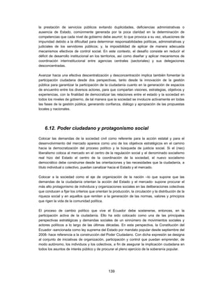 la prestación de servicios públicos evitando duplicidades, deficiencias administrativas o
ausencia de Estado, comúnmente generada por la poca claridad en la determinación de
competencias que cada nivel de gobierno debe asumir; lo que provoca a su vez, situaciones de
impunidad debido a la dificultad para determinar responsabilidades políticas, administrativas y
judiciales de los servidores públicos; y, la imposibilidad de aplicar de manera adecuada
mecanismos efectivos de control social. En este contexto, el desafío consiste en reducir el
déficit de desarrollo institucional en los territorios, así como diseñar y aplicar mecanismos de
coordinación interinstitucional entre agencias centrales (sectoriales) y sus delegaciones
desconcentradas.

Avanzar hacia una efectiva descentralización y desconcentración implica también fomentar la
participación ciudadana desde dos perspectivas, tanto desde la innovación de la gestión
pública para garantizar la participación de la ciudadanía cuanto en la generación de espacios
de encuentro entre los diversos actores, para que compartan visiones, estrategias, objetivos y
experiencias, con la finalidad de democratizar las relaciones entre el estado y la sociedad en
todos los niveles de gobierno, de tal manera que la sociedad se involucre activamente en todas
las fases de la gestión pública, generando confianza, diálogo y apropiación de las propuestas
locales y nacionales.




    6.12. Poder ciudadano y protagonismo social

Colocar las demandas de la sociedad civil como referente para la acción estatal y para el
desenvolvimiento del mercado aparece como uno de los objetivos estratégicos en el camino
hacia la democratización del proceso político y la búsqueda de justicia social. Si el (neo)
liberalismo coloca al mercado en el centro de la regulación social y el denominado socialismo
real hizo del Estado el centro de la coordinación de la sociedad, el nuevo socialismo
democrático debe construirse desde las orientaciones y las necesidades que la ciudadanía, a
título individual o colectivo, puedan canalizar hacia el Estado y el mercado.

Colocar a la sociedad como el eje de organización de la nación –lo que supone que las
demandas de la ciudadanía orientan la acción del Estado y el mercado- supone procurar el
más alto protagonismo de individuos y organizaciones sociales en las deliberaciones colectivas
que conducen a fijar los criterios que orientan la producción, la circulación y la distribución de la
riqueza social y en aquellos que remiten a la generación de las normas, valores y principios
que rigen la vida de la comunidad política.

El proceso de cambio político que vive el Ecuador debe sostenerse, entonces, en la
participación activa de la ciudadanía. Ello ha sido colocado como una de las principales
perspectivas estratégicas y demandas sociales de un sinnúmero de movimientos sociales y
actores políticos a lo largo de las últimas décadas. En esta perspectiva, la Constitución del
Ecuador -sancionada como ley suprema del Estado por mandato popular desde septiembre del
2008- hace referencia a la construcción del Poder Ciudadano. Con dicha expresión se designa
al conjunto de iniciativas de organización, participación y control que puedan emprender, de
modo autónomo, los individuos y los colectivos, a fin de asegurar la implicación ciudadana en
todos los asuntos de interés público y de procurar el pleno ejercicio de la soberanía popular.




                                                139
 