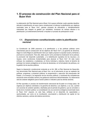 1. El proceso de construcción del Plan Nacional para el
   Buen Vivir

La elaboración del Plan Nacional para el Buen Vivir supuso enfrentar cuatro grandes desafíos:
articular la planificación al nuevo marco constitucional, al reforzar la planificación por objetivos
nacionales para el “Buen Vivir”; generar procesos de articulación y retroalimentación
interestatal que integren la gestión por resultados; incorporar de manera efectiva a la
planificación y al ordenamiento territorial; e impulsar un proceso de participación social.




    1.1. Disposiciones constitucionales sobre la planificación
        nacional


La Constitución de 2008 posiciona a la planificación y a las políticas públicas como
instrumentos para la consecución de los objetivos del “Buen Vivir” y la garantía de derechos.
Según la Carta Magna la planificación tiene por objeto propiciar la equidad social y territorial y
promover la concertación. Para ello, debe asumir como prioridad la erradicación de la pobreza,
la promoción del desarrollo sustentable, y la redistribución equitativa de los recursos y la
riqueza, como condiciones fundamentales para alcanzar al “Buen Vivir”. En este nuevo
enfoque, los ciudadanos y ciudadanas, en forma individual y colectiva, tienen el derecho de
participar de manera protagónica en la toma de decisiones, en la formulación de políticas y en
la gestión de los asuntos públicos.

Según la disposición constitucional contenida en el Art. 280, el Plan Nacional de Desarrollo,
hoy denominado Plan Nacional para el Buen Vivir, es el instrumento al que se sujetarán las
políticas, programas y proyectos públicos; la programación y ejecución del presupuesto del
Estado; y la inversión y la asignación de los recursos públicos; y coordinará las competencias
exclusivas entre el Estado central y los gobiernos autónomos descentralizados. Su observancia
será de carácter obligatorio para el sector público e indicativo para los demás sectores.

El Plan apuntala un proceso de transformación estructural del Ecuador en el largo plazo. Se
organiza por objetivos orientados a la garantía de derechos. Los objetivos, a su vez, cuentan
con acciones de carácter operativo, diseñadas para el período de gobierno, que se concretan a
través de la inversión pública. La consolidación de una economía endógena encaminada hacia
el “Buen Vivir” requiere, en esta fase, enfatizar en el desarrollo de capacidades y
oportunidades, así como en la movilización, acumulación y distribución de capital en los
distintos sectores y actores del sistema económico.




                                                14
 