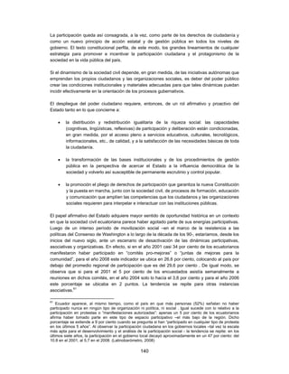 La participación queda así consagrada, a la vez, como parte de los derechos de ciudadanía y
como un nuevo principio de acción estatal y de gestión pública en todos los niveles de
gobierno. El texto constitucional perfila, de este modo, los grandes lineamientos de cualquier
estrategia para promover e incentivar la participación ciudadana y el protagonismo de la
sociedad en la vida pública del país.

Si el dinamismo de la sociedad civil depende, en gran medida, de las iniciativas autónomas que
emprendan los propios ciudadanos y las organizaciones sociales, es deber del poder público
crear las condiciones institucionales y materiales adecuadas para que tales dinámicas puedan
incidir efectivamente en la orientación de los procesos gubernativos.

El despliegue del poder ciudadano requiere, entonces, de un rol afirmativo y proactivo del
Estado tanto en lo que concierne a:

        la distribución y redistribución igualitaria de la riqueza social: las capacidades
         (cognitivas, lingüísticas, reflexivas) de participación y deliberación están condicionadas,
         en gran medida, por el acceso pleno a servicios educativos, culturales, tecnológicos,
         informacionales, etc., de calidad, y a la satisfacción de las necesidades básicas de toda
         la ciudadanía.

        la transformación de las bases institucionales y de los procedimientos de gestión
         pública en la perspectiva de acercar el Estado a la influencia democrática de la
         sociedad y volverlo así susceptible de permanente escrutinio y control popular.

        la promoción el pliego de derechos de participación que garantiza la nueva Constitución
         y la puesta en marcha, junto con la sociedad civil, de procesos de formación, educación
         y comunicación que amplíen las competencias que los ciudadanos y las organizaciones
         sociales requieren para interpelar e interactuar con las instituciones públicas.

El papel afirmativo del Estado adquiere mayor sentido de oportunidad histórica en un contexto
en que la sociedad civil ecuatoriana parece haber agotado parte de sus energías participativas.
Luego de un intenso período de movilización social –en el marco de la resistencia a las
políticas del Consenso de Washington a lo largo de la década de los 90-, estaríamos, desde los
inicios del nuevo siglo, ante un escenario de desactivación de las dinámicas participativas,
asociativas y organizativas. En efecto, si en el año 2001 casi 34 por ciento de los ecuatorianos
manifestaron haber participado en “comités pro-mejoras” o “juntas de mejoras para la
comunidad”, para el año 2008 este indicador se ubica en 26,6 por ciento, colocando al país por
debajo del promedio regional de participación que es del 29,6 por ciento . De igual modo, se
observa que si para el 2001 el 5 por ciento de los encuestados asistía semanalmente a
reuniones en dichos comités, en el año 2004 solo lo hacía el 3,8 por ciento y para el año 2006
este porcentaje se ubicaba en 2 puntos. La tendencia se repite para otras instancias
asociativas.61

61
    Ecuador aparece, al mismo tiempo, como el país en que más personas (52%) señalan no haber
participado nunca en ningún tipo de organización ni política, ni social . Igual sucede con lo relativo a la
participación en protestas o “manifestaciones autorizadas”: apenas un 5 por ciento de los ecuatorianos
afirma haber tomado parte en este tipo de espacio participativo –el más bajo de la región. Dicho
porcentaje se extiende a 9 por ciento cuando se pregunta si han “participado en cualquier tipo de protesta
en los últimos 5 años”. Al observar la participación ciudadana en los gobiernos locales –tal vez la escala
más apta para el desenvolvimiento y el análisis de la participación social - la tendencia se repite: en los
últimos siete años, la participación en el gobierno local decayó aproximadamente en un 47 por ciento: del
10.8 en el 2001, al 5,7 en el 2008. (Latinobarómetro, 2008)

                                                   140
 