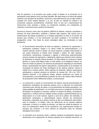 Ante tal escenario, el rol proactivo que pueda cumplir el Estado en la promoción de la
participación social aparece como una tarea ineludible. Ello debe darse en el marco del respeto
irrestricto a los principios de pluralismo, autonomía y auto-determinación que se tejen desde la
sociedad civil. Dicho respeto depende, a su vez, de fijar con claridad los criterios y las
condiciones -espacios, procedimientos, contenidos, fines- en que van a desenvolverse las
interacciones entre sociedad y Estado. La Constitución establece una multiplicidad de
instancias y mecanismos para canalizar tal interacción.

Durante los próximos cuatro años de gobierno (2009-2013) deberán, entonces, apuntalarse y
activarse de modo democrático, sostenido y eficiente tales espacios. Ello supone que la
transformación del Estado ecuatoriano en un Estado participativo se sitúa en el corazón del
proceso para contribuir a la (re) construcción del poder ciudadano y al incremento del
protagonismo social. Tres líneas de acción estratégica deben ser movilizadas en esta
perspectiva:

       El reconocimiento democrático de todos los espacios y dinámicas de organización y
        participación ciudadana –tengan o no ciertos niveles de institucionalización- y la
        creación explícita, donde no existan, de nuevos espacios y arreglos institucionales en
        que pueda producirse la interfaz entre sociedad y estado. En tales espacios,
        movimientos, asociaciones, ciudadanos y agentes e instituciones gubernamentales
        encaran procesos de negociación y deliberación pública que orientan la toma colectiva
        de decisiones en diversas esferas temáticas. En tales esferas se construye el interés
        general. La nueva Carta Magna habla, en este sentido, de la obligatoria creación -en
        todos los niveles de gobierno- de instancias de participación integradas por autoridades
        electas, representantes del régimen dependiente y representantes de la sociedad civil
        encargadas de elaborar las líneas estratégicas de las políticas públicas, mejorar la
        calidad de la inversión pública, definir agendas de desarrollo, elaborar presupuestos
        participativos y propiciar procesos de rendición de cuentas (Art. 100 y Art. 279). E
        Gobierno Nacional –y los gobiernos locales- deberán transformar sus modos de
        funcionamiento y sus procedimientos de gestión de cara a dar cabida a tales instancias
        de participación social, deliberación pública, y control popular.

       La construcción y puesta en funcionamiento del sistema nacional descentralizado de
        planificación participativa del desarrollo aparece como un elemento de fundamental
        importancia para refundar las bases y los procedimientos del Estado participativo. Las
        tareas estatales de planificación –en una lógica que busca no anteponer las directrices
        del Estado a la sociedad y al mercado- suponen un proceso de diálogo, convergencia,
        negociación y conflicto entre los múltiples actores sociales y gubernamentales que se
        desenvuelven en el nivel nacional, regional y local de la política. Así entendida, la
        planificación participativa y descentralizada supone articular las dimensiones
        territoriales y sectoriales de la política mientras se abre una deliberación democrática,
        entre la sociedad y el Estado, sobre las definiciones de los grandes objetivos
        nacionales. Lo técnico y lo político se articulan –en todos los niveles de gobierno- en
        torno a la participación abierta de los ciudadanos y las organizaciones sociales en
        procesos que conducen a la toma colectiva de decisiones sobre los intereses
        estratégicos de la nación.

       La promoción de la economía social y solidaria mediante la participación directa de
        asociaciones en la organización de diversos aspectos de la actividad económica. La

                                              141
 