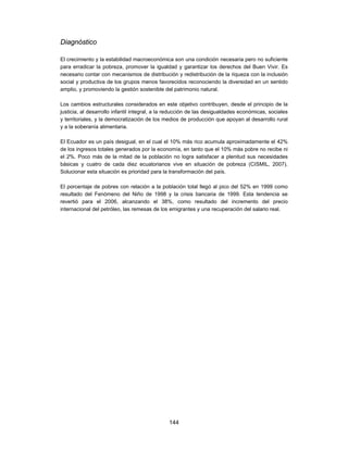 Diagnóstico

El crecimiento y la estabilidad macroeconómica son una condición necesaria pero no suficiente
para erradicar la pobreza, promover la igualdad y garantizar los derechos del Buen Vivir. Es
necesario contar con mecanismos de distribución y redistribución de la riqueza con la inclusión
social y productiva de los grupos menos favorecidos reconociendo la diversidad en un sentido
amplio, y promoviendo la gestión sostenible del patrimonio natural.

Los cambios estructurales considerados en este objetivo contribuyen, desde el principio de la
justicia, al desarrollo infantil integral, a la reducción de las desigualdades económicas, sociales
y territoriales, y la democratización de los medios de producción que apoyan al desarrollo rural
y a la soberanía alimentaria.

El Ecuador es un país desigual, en el cual el 10% más rico acumula aproximadamente el 42%
de los ingresos totales generados por la economía, en tanto que el 10% más pobre no recibe ni
el 2%. Poco más de la mitad de la población no logra satisfacer a plenitud sus necesidades
básicas y cuatro de cada diez ecuatorianos vive en situación de pobreza (CISMIL, 2007).
Solucionar esta situación es prioridad para la transformación del país.

El porcentaje de pobres con relación a la población total llegó al pico del 52% en 1999 como
resultado del Fenómeno del Niño de 1998 y la crisis bancaria de 1999. Esta tendencia se
revertió para el 2006, alcanzando el 38%, como resultado del incremento del precio
internacional del petróleo, las remesas de los emigrantes y una recuperación del salario real.




                                               144
 