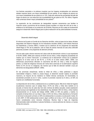 Los factores asociados a la pobreza muestran que los hogares encabezados por personas
adultas mayores tienen una mayor probabilidad de ser pobres. El ser indígena se asocia con
una mayor probabilidad de ser pobre en un 12%. Cada año adicional de escolaridad del jefe del
hogar se asocia con una reducción de la probabilidad de ser pobre en 6%. Por último, hogares
más numerosos tienen mayor probabilidad de ser pobres63.

La superación de las condiciones de desigualdad requiere mecanismos que faciliten la
inserción social y económica de los diversos grupos sociales a lo largo del ciclo de la vida, y
enfatizar el rol del Estado en la protección de la familia. Razones por las cuales es fundamental
asegurar el desarrollo infantil integral para la plena realización de las potencialidades humanas.




        Desarrollo infantil integral

El Informe de Ecuador al Comité de los Derechos del Niño, sobre la base de los datos oficiales
disponibles del Sistema Integrado de de Indicadores Sociales (SIISE) y del Instituto Nacional
de Estadísticas y Censos (INEC), muestra que la cobertura de los programas de desarrollo
infantil llega al 14% de la población; solo la mitad de pobres menores de seis años (400.000
personas) acceden a los programas de atención primaria.

Uno de cada cuatro niño/as menores de 5 años sufre de desnutrición crónica, lo que representa
el 25,8% (SIISE, 2006) pero alcanza el 93,9% de los niños y niñas indígenas procedentes de
madres que no tienen instrucción. La incidencia de la desnutrición crónica de la población
indígena en el área rural es del 45,1%, y 21,6% en el área urbana (INEC, 2009). Las
deficiencias psicomotrices dificultan el crecimiento del 60% de niños y niñas de hogares
pobres. La mitad de indígenas menores de 5 años tiene carencias en la estimulación cognitiva
frente al 21% de los no indígenas. De manera que la falta de atención también cruza por
elementos de desigualdad (UNICEF, 2009).

En las provincias amazónicas, donde la mitad de niños y niñas pertenece a alguna
nacionalidad indígena y habla su propia lengua, la deserción escolar duplica al promedio
nacional y la mayoría de los maestros no hablan idiomas vernáculos. En Esmeraldas, la
escolaridad promedio es de 4,1 años, cuando el promedio nacional es 8 años y el 50% de
mujeres son analfabetas funcionales.

La desprotección de la niñez y adolescencia es un problema grave. Más de la mitad de hogares
ecuatorianos reconoce usar el castigo físico; 27,4% de niños y niñas dice recibirlo en la
escuela; al menos tres de cada diez han sido víctimas de delitos sexuales; existe explotación
sexual aunque sub-registrada en las estadísticas; hay alrededor 400 mil niños y niñas insertos
tempranamente en el mundo del trabajo (SIISE, 2006); el 35% de padres y madres no
comparte el tiempo libre con sus hijos e hijas; el 22% de niños y niñas abandona su formación
al terminar la educación primaria; el 28% de adolescentes no accede a la educación media. En
el año 2007, 21.593 adolescentes tuvieron algún conflicto con la ley y 3.411 de estos jóvenes
fueron considerados como menores infractores. Muchos hijos e hijas de migrantes
internacionales están sometidos a rupturas familiares, a nuevos patrones de crianza y a nuevas
formas de consumo.



63 SIISE, INEC, con base en ECV 1995, 1998, 1999, 2005/2006, en el PND 2007-2010

                                              149
 