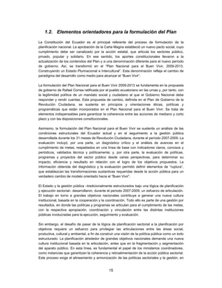1.2. Elementos orientadores para la formulación del Plan

La Constitución del Ecuador es el principal referente del proceso de formulación de la
planificación nacional. La aprobación de la Carta Magna estableció un nuevo pacto social, cuyo
cumplimiento debe ser canalizado por la acción estatal, que articula los sectores público,
privado, popular y solidario. En ese sentido, los aportes constitucionales llevaron a la
actualización de los contenidos del Plan y a una denominación diferente para el nuevo período
de gobierno. Así, se transformó en el “Plan Nacional para el Buen Vivir, 2009-2013.
Construyendo un Estado Plurinacional e Intercultural”. Esta denominación refleja el cambio de
paradigma del desarrollo como medio para alcanzar el “Buen Vivir”.

La formulación del Plan Nacional para el Buen Vivir 2009-2013 se fundamenta en la propuesta
de gobierno de Rafael Correa ratificada por el pueblo ecuatoriano en las urnas y, por tanto, con
la legitimidad política de un mandato social y ciudadano al que el Gobierno Nacional debe
responder y rendir cuentas. Esta propuesta de cambio, definida en el Plan de Gobierno de la
Revolución Ciudadana, se sustenta en principios y orientaciones éticas, políticas y
programáticas que están incorporados en el Plan Nacional para el Buen Vivir. Se trata de
elementos indispensables para garantizar la coherencia entre las acciones de mediano y corto
plazo y con las disposiciones constitucionales.

Asimismo, la formulación del Plan Nacional para el Buen Vivir se sustenta un análisis de las
condiciones estructurales del Ecuador actual y en el seguimiento a la gestión pública
desarrollada durante los 31 meses de Revolución Ciudadana, durante el período 2007-2009. La
evaluación incluyó, por una parte, un diagnóstico crítico y el análisis de avances en el
cumplimiento de metas, respaldados en una línea de base con indicadores claros, concisos y
periódicos, validados técnica y políticamente; y, por otra parte, la evaluación de políticas,
programas y proyectos del sector público desde varias perspectivas, para determinar su
impacto, eficiencia y resultado en relación con el logro de los objetivos propuestos. La
información obtenida del diagnóstico y la evaluación permitió definir elementos de “ruptura”,
que establezcan las transformaciones sustantivas requeridas desde la acción pública para un
verdadero cambio de modelo orientado hacia el “Buen Vivir”.

El Estado y la gestión pública –tradicionalmente estructurados bajo una lógica de planificación
y ejecución sectorial– desarrollaron, durante el periodo 2007-2009, un esfuerzo de articulación.
El trabajo en torno a grandes objetivos nacionales contribuye a generar una nueva cultura
institucional, basada en la cooperación y la coordinación. Todo ello es parte de una gestión por
resultados, en donde las políticas y programas se articulan para el cumplimiento de las metas,
con la respectiva apropiación, coordinación y vinculación entre las distintas instituciones
públicas involucradas para la ejecución, seguimiento y evaluación.

Sin embargo, el desafío de pasar de la lógica de planificación sectorial a la planificación por
objetivos requiere un esfuerzo para privilegiar las articulaciones entre las áreas social,
productiva, cultural y ambiental, a fin de construir una visión de la política pública como un todo
estructurado. La planificación alrededor de grandes objetivos nacionales demanda una nueva
cultura institucional basada en la articulación, antes que en la fragmentación y segmentación
del aparato público. En esta línea, es fundamental el papel de los ministerios coordinadores,
como instancias que garantizan la coherencia y retroalimentación de la acción pública sectorial.
Este proceso exige el alineamiento y armonización de las políticas sectoriales y la gestión, en


                                                15
 
