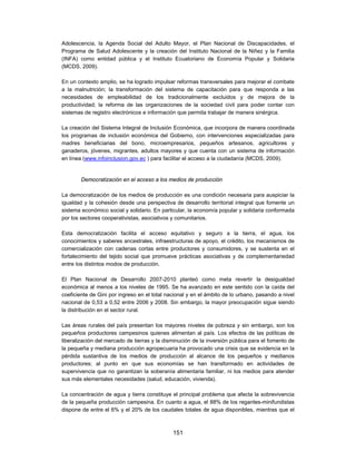 Adolescencia, la Agenda Social del Adulto Mayor, el Plan Nacional de Discapacidades, el
Programa de Salud Adolescente y la creación del Instituto Nacional de la Niñez y la Familia
(INFA) como entidad pública y el Instituto Ecuatoriano de Economía Popular y Solidaria
(MCDS, 2009).

En un contexto amplio, se ha logrado impulsar reformas transversales para mejorar el combate
a la malnutrición; la transformación del sistema de capacitación para que responda a las
necesidades de empleabilidad de los tradicionalmente excluidos y de mejora de la
productividad; la reforma de las organizaciones de la sociedad civil para poder contar con
sistemas de registro electrónicos e información que permita trabajar de manera sinérgica.

La creación del Sistema Integral de Inclusión Económica, que incorpora de manera coordinada
los programas de inclusión económica del Gobierno, con intervenciones especializadas para
madres beneficiarias del bono, microempresarios, pequeños artesanos, agricultores y
ganaderos, jóvenes, migrantes, adultos mayores y que cuenta con un sistema de información
en línea (www.infoinclusion.gov.ec ) para facilitar el acceso a la ciudadanía (MCDS, 2009).


        Democratización en el acceso a los medios de producción

La democratización de los medios de producción es una condición necesaria para auspiciar la
igualdad y la cohesión desde una perspectiva de desarrollo territorial integral que fomente un
sistema económico social y solidario. En particular, la economía popular y solidaria conformada
por los sectores cooperativistas, asociativos y comunitarios.

Esta democratización facilita el acceso equitativo y seguro a la tierra, el agua, los
conocimientos y saberes ancestrales, infraestructuras de apoyo, el crédito, los mecanismos de
comercialización con cadenas cortas entre productores y consumidores, y se sustenta en el
fortalecimiento del tejido social que promueve prácticas asociativas y de complementariedad
entre los distintos modos de producción.

El Plan Nacional de Desarrollo 2007-2010 planteó como meta revertir la desigualdad
económica al menos a los niveles de 1995. Se ha avanzado en este sentido con la caída del
coeficiente de Gini por ingreso en el total nacional y en el ámbito de lo urbano, pasando a nivel
nacional de 0,53 a 0,52 entre 2006 y 2008. Sin embargo, la mayor preocupación sigue siendo
la distribución en el sector rural.

Las áreas rurales del país presentan los mayores niveles de pobreza y sin embargo, son los
pequeños productores campesinos quienes alimentan al país. Los efectos de las políticas de
liberalización del mercado de tierras y la disminución de la inversión pública para el fomento de
la pequeña y mediana producción agropecuaria ha provocado una crisis que se evidencia en la
pérdida sustantiva de los medios de producción al alcance de los pequeños y medianos
productores; al punto en que sus economías se han transformado en actividades de
supervivencia que no garantizan la soberanía alimentaria familiar, ni los medios para atender
sus más elementales necesidades (salud, educación, vivienda).

La concentración de agua y tierra constituye el principal problema que afecta la sobrevivencia
de la pequeña producción campesina. En cuanto a agua, el 88% de los regantes-minifundistas
dispone de entre el 6% y el 20% de los caudales totales de agua disponibles, mientras que el



                                              151
 