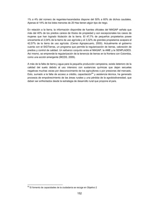 1% a 4% del número de regantes-hacendados dispone del 50% a 60% de dichos caudales.
Apenas el 14% de los lotes menores de 20 Has tienen algún tipo de riego.

En relación a la tierra, la información disponible de fuentes oficiales del MAGAP señala que
más del 40% de los predios carece de títulos de propiedad y son excepcionales los casos de
mujeres que han logrado titulación de la tierra. El 47,7% de pequeños propietarios posee
únicamente el 2,04% de la tierra de uso agrícola y el 3,32% de grandes propietarios acapara el
42,57% de la tierra de uso agrícola. (Censo Agropecuario, 2000). Actualmente el gobierno
cuenta con el SIGTierras, un programa que permite la regularización de tierras, valoración de
predios y control de calidad. Un esfuerzo conjunto entre el MAGAP, la AME y la SENPLADES.
Así mismo, se emprende la regularización de la tenencia de tierras en la frontera con Colombia,
como una acción emergente (MCDS, 2009).

A más de la falta de tierra y agua para la pequeña producción campesina, existe deterioro de la
calidad del suelo debido al uso intensivo con sustancias químicas que dejan secuelas
negativas muchas veces por desconocimiento de los agricultores o por presiones del mercado.
Esto, sumado a la falta de acceso a crédito, capacitación64 y asistencia técnica, ha generado
procesos de empobrecimiento de las áreas rurales y una pérdida de la agrobiodiversidad, que
deben ser enfrentados desde la estrategia de desarrollo rural que propone el país.




64
     El fomento de capacidades de la ciudadanía se recoge en Objetivo 2

                                                   152
 