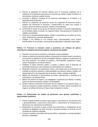 d. Priorizar la asignación de recursos públicos para el incremento progresivo de la
      cobertura de la seguridad social para las personas que realizan trabajo doméstico no
      remunerado y tareas de cuidado humano.
   e. Fomentar la afiliación voluntaria de las personas domiciliadas en el exterior a la
      seguridad social ecuatoriana.
   f. Articular los programas de protección social con programas de economía social y
      solidaria que favorezcan la formación y fortalecimiento de redes que incluyan a
      mujeres, grupos de atención prioritaria, pueblos y nacionalidades.
   g. Incrementar el acceso de los grupos de atención prioritaria a servicios especializados
      en los ámbitos público y privado, con especial énfasis a las personas en condición de
      múltiple vulnerabilidad.
   h. Promover la corresponsabilidad pública, familiar y comunitaria en el cuidado de niñas,
      niños, adolescentes y personas dependientes.
   i. Proteger a las familias en sus diversos tipos, reconociéndolas como núcleos
      fundamentales de la sociedad y promoviendo la paternidad y maternidad responsable.



Política 1.3. Promover la inclusión social y económica con enfoque de género,
intercultural e intergeneracional para generar condiciones de equidad.

   a. Extender los servicios de inscripción y cedulación a toda la población.
   b. Ampliar la cobertura de servicios públicos y programas de inclusión social y económica,
      que permitan la satisfacción de las necesidades básicas y aseguren la generación de
      una renta suficiente, con énfasis en pueblos y nacionalidades, poblaciones rurales,
      urbano marginales y en la franja fronteriza.
   c. Fortalecer el sector financiero público y popular y solidario para el desarrollo de
      actividades productivas y para satisfacer las necesidades de la población.
   d. Desarrollar incentivos a la organización social y comunitaria para la conformación de
      unidades económicas solidarias y autosustentables que generen trabajo y empleo, con
      especial atención a las organizaciones de mujeres rurales y urbanas marginales.
   e. Mejorar las condiciones y oportunidades de acceso, administración y usufructo de la
      propiedad en sus diversas formas.
   f. Reducir las brechas de ingreso y de segregación ocupacional que afectan a mujeres,
      grupos de atención prioritaria, pueblos y nacionalidades.
   g. Generar mejores condiciones económicas para los hogares en sus diversos tipos y, a
      través de programas sociales específicos, erradicar el trabajo infantil, priorizando los
      hogares con jefatura femenina de áreas urbano marginales y rurales.



Política 1.4. Democratizar los medios de producción para generar condiciones y
oportunidades equitativas.

   a. Ampliar progresivamente el acceso a agua segura y permanente en sus diversos usos
      y aprovechamientos a través de la construcción y mejoramiento de infraestructura y
      eficiencia en los mecanismos de distribución.
   b. Desprivatizar los servicios de agua a través de la terminación o renegociación de los
      contratos de delegación de estos servicios a empresas privadas, de acuerdo con los
      resultados de auditorías integrales.
   c. Fomentar la gestión comunitaria del recurso hídrico, impulsando un manejo equitativo,
      eficiente y sustentable.

                                            154
 