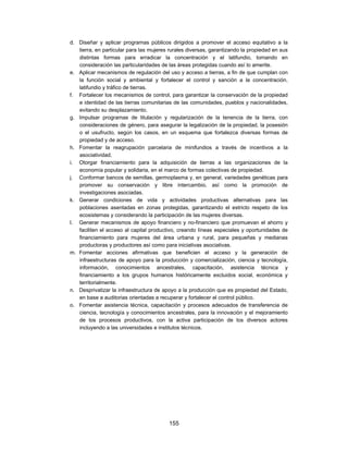 d. Diseñar y aplicar programas públicos dirigidos a promover el acceso equitativo a la
   tierra, en particular para las mujeres rurales diversas, garantizando la propiedad en sus
   distintas formas para erradicar la concentración y el latifundio, tomando en
   consideración las particularidades de las áreas protegidas cuando así lo amerite.
e. Aplicar mecanismos de regulación del uso y acceso a tierras, a fin de que cumplan con
   la función social y ambiental y fortalecer el control y sanción a la concentración,
   latifundio y tráfico de tierras.
f. Fortalecer los mecanismos de control, para garantizar la conservación de la propiedad
   e identidad de las tierras comunitarias de las comunidades, pueblos y nacionalidades,
   evitando su desplazamiento.
g. Impulsar programas de titulación y regularización de la tenencia de la tierra, con
   consideraciones de género, para asegurar la legalización de la propiedad, la posesión
   o el usufructo, según los casos, en un esquema que fortalezca diversas formas de
   propiedad y de acceso.
h. Fomentar la reagrupación parcelaria de minifundios a través de incentivos a la
   asociatividad.
i. Otorgar financiamiento para la adquisición de tierras a las organizaciones de la
   economía popular y solidaria, en el marco de formas colectivas de propiedad.
j. Conformar bancos de semillas, germoplasma y, en general, variedades genéticas para
   promover su conservación y libre intercambio, así como la promoción de
   investigaciones asociadas.
k. Generar condiciones de vida y actividades productivas alternativas para las
   poblaciones asentadas en zonas protegidas, garantizando el estricto respeto de los
   ecosistemas y considerando la participación de las mujeres diversas.
l. Generar mecanismos de apoyo financiero y no-financiero que promuevan el ahorro y
   faciliten el acceso al capital productivo, creando líneas especiales y oportunidades de
   financiamiento para mujeres del área urbana y rural, para pequeñas y medianas
   productoras y productores así como para iniciativas asociativas.
m. Fomentar acciones afirmativas que beneficien el acceso y la generación de
   infraestructuras de apoyo para la producción y comercialización, ciencia y tecnología,
   información, conocimientos ancestrales, capacitación, asistencia técnica y
   financiamiento a los grupos humanos históricamente excluidos social, económica y
   territorialmente.
n. Desprivatizar la infraestructura de apoyo a la producción que es propiedad del Estado,
   en base a auditorias orientadas a recuperar y fortalecer el control público.
o. Fomentar asistencia técnica, capacitación y procesos adecuados de transferencia de
   ciencia, tecnología y conocimientos ancestrales, para la innovación y el mejoramiento
   de los procesos productivos, con la activa participación de los diversos actores
   incluyendo a las universidades e institutos técnicos.




                                         155
 