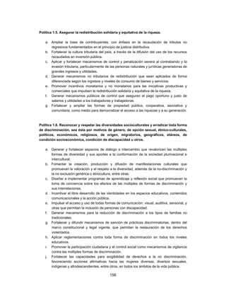 Política 1.5. Asegurar la redistribución solidaria y equitativa de la riqueza.

    a. Ampliar la base de contribuyentes, con énfasis en la recaudación de tributos no
       regresivos fundamentados en el principio de justicia distributiva.
    b. Fortalecer la cultura tributaria del país, a través de la difusión del uso de los recursos
       recaudados en inversión pública.
    c. Aplicar y fortalecer mecanismos de control y penalización severa al contrabando y la
       evasión tributaria, particularmente de las personas naturales y jurídicas generadoras de
       grandes ingresos y utilidades.
    d. Generar mecanismos no tributarios de redistribución que sean aplicados de forma
       diferenciada según los ingresos y niveles de consumo de bienes y servicios.
    e. Promover incentivos monetarios y no monetarios para las iniciativas productivas y
       comerciales que impulsen la redistribución solidaria y equitativa de la riqueza.
    f. Generar mecanismos públicos de control que aseguren el pago oportuno y justo de
       salarios y utilidades a los trabajadores y trabajadoras.
    g. Fortalecer y ampliar las formas de propiedad pública, cooperativa, asociativa y
       comunitaria, como medio para democratizar el acceso a las riquezas y a su generación.



Política 1.6. Reconocer y respetar las diversidades socioculturales y erradicar toda forma
de discriminación, sea ésta por motivos de género, de opción sexual, étnico-culturales,
políticos, económicos, religiosos, de origen, migratorios, geográficos, etáreos, de
condición socioeconómica, condición de discapacidad u otros.

    a. Generar y fortalecer espacios de diálogo e intercambio que revaloricen las múltiples
       formas de diversidad y sus aportes a la conformación de la sociedad plurinacional e
       intercultural.
    b. Fomentar la creación, producción y difusión de manifestaciones culturales que
       promuevan la valoración y el respeto a la diversidad, además de la no-discriminación y
       la no exclusión genérica o etnocultura, entre otras.
    c. Diseñar e implementar programas de aprendizaje y reflexión social que promuevan la
       toma de conciencia sobre los efectos de las múltiples de formas de discriminación y
       sus interrelaciones.
    d. Incentivar el libre desarrollo de las identidades en los espacios educativos, contenidos
       comunicacionales y la acción pública.
    e. Impulsar el acceso y uso de todas formas de comunicación: visual, auditiva, sensorial, y
       otras que permitan la inclusión de personas con discapacidad.
    f. Generar mecanismos para la reducción de discriminación a los tipos de familias no
       tradicionales.
    g. Fortalecer y difundir mecanismos de sanción de prácticas discriminatorias, dentro del
       marco constitucional y legal vigente, que permitan la restauración de los derechos
       violentados.
    h. Aplicar reglamentaciones contra toda forma de discriminación en todos los niveles
       educativos.
    i. Promover la participación ciudadana y el control social como mecanismos de vigilancia
       contra las múltiples formas de discriminación.
    j. Fortalecer las capacidades para exigibilidad de derechos a la no discriminación,
       favoreciendo acciones afirmativas hacia las mujeres diversas, diversos sexuales,
       indígenas y afrodescendientes, entre otros, en todos los ámbitos de la vida pública.

                                              156
 