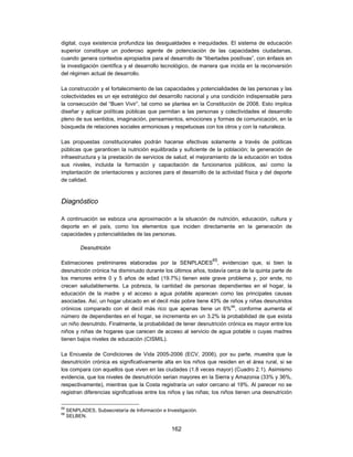 digital, cuya existencia profundiza las desigualdades e inequidades. El sistema de educación
superior constituye un poderoso agente de potenciación de las capacidades ciudadanas,
cuando genera contextos apropiados para el desarrollo de “libertades positivas”, con énfasis en
la investigación científica y el desarrollo tecnológico, de manera que incida en la reconversión
del régimen actual de desarrollo.

La construcción y el fortalecimiento de las capacidades y potencialidades de las personas y las
colectividades es un eje estratégico del desarrollo nacional y una condición indispensable para
la consecución del “Buen Vivir”, tal como se plantea en la Constitución de 2008. Esto implica
diseñar y aplicar políticas públicas que permitan a las personas y colectividades el desarrollo
pleno de sus sentidos, imaginación, pensamientos, emociones y formas de comunicación, en la
búsqueda de relaciones sociales armoniosas y respetuosas con los otros y con la naturaleza.

Las propuestas constitucionales podrán hacerse efectivas solamente a través de políticas
públicas que garanticen la nutrición equilibrada y suficiente de la población; la generación de
infraestructura y la prestación de servicios de salud; el mejoramiento de la educación en todos
sus niveles, incluida la formación y capacitación de funcionarios públicos, así como la
implantación de orientaciones y acciones para el desarrollo de la actividad física y del deporte
de calidad.



Diagnóstico

A continuación se esboza una aproximación a la situación de nutrición, educación, cultura y
deporte en el país, como los elementos que inciden directamente en la generación de
capacidades y potencialidades de las personas.

           Desnutrición

                                                                65
Estimaciones preliminares elaboradas por la SENPLADES , evidencian que, si bien la
desnutrición crónica ha disminuido durante los últimos años, todavía cerca de la quinta parte de
los menores entre 0 y 5 años de edad (19.7%) tienen este grave problema y, por ende, no
crecen saludablemente. La pobreza, la cantidad de personas dependientes en el hogar, la
educación de la madre y el acceso a agua potable aparecen como las principales causas
asociadas. Así, un hogar ubicado en el decil más pobre tiene 43% de niños y niñas desnutridos
crónicos comparado con el decil más rico que apenas tiene un 6%66, conforme aumenta el
número de dependientes en el hogar, se incrementa en un 3.2% la probabilidad de que exista
un niño desnutrido. Finalmente, la probabilidad de tener desnutrición crónica es mayor entre los
niños y niñas de hogares que carecen de acceso al servicio de agua potable o cuyas madres
tienen bajos niveles de educación (CISMIL).

La Encuesta de Condiciones de Vida 2005-2006 (ECV, 2006), por su parte, muestra que la
desnutrición crónica es significativamente alta en los niños que residen en el área rural, si se
los compara con aquellos que viven en las ciudades (1.8 veces mayor) (Cuadro 2.1). Asimismo
evidencia, que los niveles de desnutrición serian mayores en la Sierra y Amazonia (33% y 36%,
respectivamente), mientras que la Costa registraría un valor cercano al 19%. Al parecer no se
registran diferencias significativas entre los niños y las niñas; los niños tienen una desnutrición

65
     SENPLADES, Subsecretaría de Información e Investigación.
66
     SELBEN.

                                                 162
 