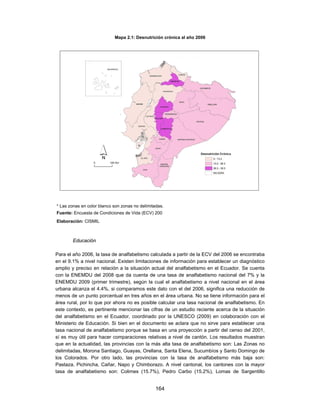 Mapa 2.1: Desnutrición crónica al año 2006




* Las zonas en color blanco son zonas no delimitadas.
Fuente: Encuesta de Condiciones de Vida (ECV) 200
Elaboración: CISMIL



        Educación

Para el año 2006, la tasa de analfabetismo calculada a partir de la ECV del 2006 se encontraba
en el 9.1% a nivel nacional. Existen limitaciones de información para establecer un diagnóstico
amplio y preciso en relación a la situación actual del analfabetismo en el Ecuador. Se cuenta
con la ENEMDU del 2008 que da cuenta de una tasa de analfabetismo nacional del 7% y la
ENEMDU 2009 (primer trimestre), según la cual el analfabetismo a nivel nacional en el área
urbana alcanza el 4.4%, si comparamos este dato con el del 2006, significa una reducción de
menos de un punto porcentual en tres años en el área urbana. No se tiene información para el
área rural, por lo que por ahora no es posible calcular una tasa nacional de analfabetismo. En
este contexto, es pertinente mencionar las cifras de un estudio reciente acerca de la situación
del analfabetismo en el Ecuador, coordinado por la UNESCO (2009) en colaboración con el
Ministerio de Educación. Si bien en el documento se aclara que no sirve para establecer una
tasa nacional de analfabetismo porque se basa en una proyección a partir del censo del 2001,
sí es muy útil para hacer comparaciones relativas a nivel de cantón. Los resultados muestran
que en la actualidad, las provincias con la más alta tasa de analfabetismo son: Las Zonas no
delimitadas, Morona Santiago, Guayas, Orellana, Santa Elena, Sucumbíos y Santo Domingo de
los Colorados. Por otro lado, las provincias con la tasa de analfabetismo más baja son:
Pastaza, Pichincha, Cañar, Napo y Chimborazo. A nivel cantonal, los cantones con la mayor
tasa de analfabetismo son: Colimes (15.7%), Pedro Carbo (15.2%), Lomas de Sargentillo


                                                 164
 