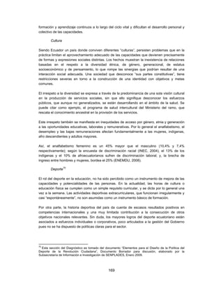 formación y aprendizaje continuos a lo largo del ciclo vital y dificultan el desarrollo personal y
colectivo de las capacidades.

        Cultura

Siendo Ecuador un país donde conviven diferentes “culturas”, persisten problemas que en la
práctica limitan el aprovechamiento adecuado de las capacidades que devienen precisamente
de formas y expresiones sociales distintas. Los hechos muestran la inexistencia de relaciones
basadas en el respeto a la diversidad étnica, de género, generacional, de estatus
socioeconómico y de pensamiento, lo que rompe las sinergias que podrían resultar de una
interacción social adecuada. Una sociedad que desconoce “sus partes constitutivas”, tiene
restricciones severas en torno a la construcción de una identidad con objetivos y metas
comunes.

El irrespeto a la diversidad se expresa a través de la predominancia de una sola visión cultural
en la producción de servicios sociales, sin que ello signifique desconocer los esfuerzos
públicos, que aunque no generalizados, se están desarrollando en el ámbito de la salud. Se
puede citar como ejemplo, el programa de salud intercultural del Ministerio del ramo, que
rescata el conocimiento ancestral en la provisión de los servicios.

Este irrespeto también se manifiesta en inequidades de acceso por género, etnia y generación
a las oportunidades educativas, laborales y remunerativas. Por lo general el analfabetismo, el
desempleo y las bajas remuneraciones afectan fundamentalmente a las mujeres, indígenas,
afro descendientes y adultos mayores.

Así, el analfabetismo femenino es un 45% mayor que el masculino (10,4% y 7,4%
respectivamente); según la encuesta de discriminación racial (INEC, 2004), el 13% de los
indígenas y el 10% de afroecuatorianos sufren de discriminación laboral; y, la brecha de
ingreso entre hombres y mujeres, bordea el 25% (ENEMDU, 2008).

        Deporte70

El rol del deporte en la educación, no ha sido percibido como un instrumento de mejora de las
capacidades y potencialidades de las personas. En la actualidad, las horas de cultura o
educación física se cumplen como un simple requisito curricular, y se dicta por lo general una
vez a la semana. Las actividades deportivas extracurriculares, que funcionan irregularmente y
casi “espontáneamente”, no son asumidas como un instrumento básico de formación.

Por otra parte, la historia deportiva del país da cuenta de escasos resultados positivos en
competencias internacionales y una muy limitada contribución a la consecución de otros
objetivos nacionales relevantes. Sin duda, los mayores logros del deporte ecuatoriano están
asociados a esfuerzos individuales o corporativos, poco articulados a la gestión del Gobierno
pues no se ha dispuesto de políticas claras para el sector.




70
  Esta sección del Diagnóstico es tomado del documento “Elementos para el Diseño de la Política del
Deporte de la Revolución Ciudadana”, Documento Borrador para discusión, elaborado por la
Subsecretaría de Información e Investigación de SENPLADES, Enero 2009.




                                               169
 