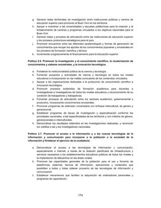 g. Generar redes territoriales de investigación entre instituciones públicas y centros de
      educación superior para promover el Buen Vivir en los territorios
   h. Apoyar e incentivar a las universidades y escuelas politécnicas para la creación y el
      fortalecimiento de carreras y programas vinculados a los objetivos nacionales para el
      Buen Vivir.
   i. Generar redes y procesos de articulación entre las instituciones de educación superior
      y los procesos productivos estratégicos para el país.
   j. Promover encuentros entre las diferentes epistemologías y formas de generación de
      conocimientos que recojan los aportes de los conocimientos populares y ancestrales en
      los procesos de formación científica y técnica.
   k. Incrementar progresivamente el financiamiento para la educación superior

Política 2.6. Promover la investigación y el conocimiento científico, la revalorización de
conocimientos y saberes ancestrales, y la innovación tecnológica.

   a. Fortalecer la institucionalidad pública de la ciencia y tecnología.
   b. Fomentar proyectos y actividades de ciencia y tecnología en todos los niveles
      educativos e incorporación en las mallas curriculares de los contenidos vinculados.
   c. Apoyar a las organizaciones dedicadas a la producción de conocimiento científico e
      innovación tecnológica.
   d. Promover procesos sostenidos de formación académica para docentes e
      investigadores e investigadoras de todos los niveles educativos y reconocimiento de su
      condición de trabajadores y trabajadoras.
   e. Fomentar procesos de articulación entre los sectores académico, gubernamental y
      productivo, incorporando conocimientos ancestrales.
   f. Promover programas de extensión universitaria con enfoque intercultural, de género y
      generacional.
   g. Establecer programas de becas de investigación y especialización conforme las
      prioridades nacionales, a las especificidades de los territorios y con criterios de género,
      generacionales e interculturales.
   h. Democratizar los resultados obtenidos en las investigaciones realizadas, y reconocer
      los créditos a las y los investigadores nacionales.

Política 2.7. Promover el acceso a la información y a las nuevas tecnologías de la
información y comunicación para incorporar a la población a la sociedad de la
información y fortalecer el ejercicio de la ciudadanía.

   a. Democratizar el acceso a las tecnologías de información y comunicación,
      especialmente a Internet, a través de la dotación planificada de infraestructura y
      servicios necesarios a los establecimientos educativos públicos de todos los niveles y
      la implantación de telecentros en las áreas rurales.
   b. Promover las capacidades generales de la población para el uso y fomento de
      plataformas, sistemas, bancos de información, aplicaciones y contenidos que
      posibiliten a todos y todas obtener provecho de las tecnologías de información y
      comunicación.
   c. Establecer mecanismos que faciliten la adquisición de ordenadores personales y
      programas de capacitación.




                                             174
 