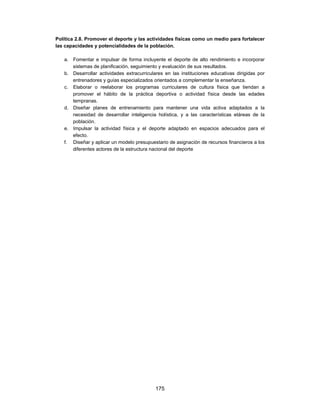 Política 2.8. Promover el deporte y las actividades físicas como un medio para fortalecer
las capacidades y potencialidades de la población.

   a. Fomentar e impulsar de forma incluyente el deporte de alto rendimiento e incorporar
      sistemas de planificación, seguimiento y evaluación de sus resultados.
   b. Desarrollar actividades extracurriculares en las instituciones educativas dirigidas por
      entrenadores y guías especializados orientados a complementar la enseñanza.
   c. Elaborar o reelaborar los programas curriculares de cultura física que tiendan a
      promover el hábito de la práctica deportiva o actividad física desde las edades
      tempranas.
   d. Diseñar planes de entrenamiento para mantener una vida activa adaptados a la
      necesidad de desarrollar inteligencia holística, y a las características etáreas de la
      población.
   e. Impulsar la actividad física y el deporte adaptado en espacios adecuados para el
      efecto.
   f. Diseñar y aplicar un modelo presupuestario de asignación de recursos financieros a los
      diferentes actores de la estructura nacional del deporte




                                           175
 