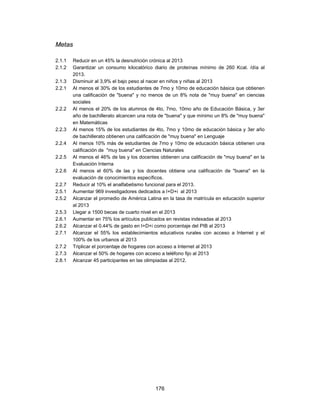 Metas

2.1.1   Reducir en un 45% la desnutrición crónica al 2013
2.1.2   Garantizar un consumo kilocalórico diario de proteínas mínimo de 260 Kcal. /día al
        2013.
2.1.3   Disminuir al 3,9% el bajo peso al nacer en niños y niñas al 2013
2.2.1   Al menos el 30% de los estudiantes de 7mo y 10mo de educación básica que obtienen
        una calificación de "buena" y no menos de un 8% nota de "muy buena" en ciencias
        sociales
2.2.2   Al menos el 20% de los alumnos de 4to, 7mo, 10mo año de Educación Básica, y 3er
        año de bachillerato alcancen una nota de "buena" y que mínimo un 8% de "muy buena"
        en Matemáticas
2.2.3   Al menos 15% de los estudiantes de 4to, 7mo y 10mo de educación básica y 3er año
        de bachillerato obtienen una calificación de "muy buena" en Lenguaje
2.2.4   Al menos 10% más de estudiantes de 7mo y 10mo de educación básica obtienen una
        calificación de "muy buena" en Ciencias Naturales
2.2.5   Al menos el 46% de las y los docentes obtienen una calificación de "muy buena" en la
        Evaluación Interna
2.2.6   Al menos el 60% de las y los docentes obtiene una calificación de "buena" en la
        evaluación de conocimientos específicos.
2.2.7   Reducir al 10% el analfabetismo funcional para el 2013.
2.5.1   Aumentar 969 investigadores dedicados a I+D+i al 2013
2.5.2   Alcanzar el promedio de América Latina en la tasa de matrícula en educación superior
        al 2013
2.5.3   Llegar a 1500 becas de cuarto nivel en el 2013
2.6.1   Aumentar en 75% los artículos publicados en revistas indexadas al 2013
2.6.2   Alcanzar el 0.44% de gasto en I+D+i como porcentaje del PIB al 2013
2.7.1   Alcanzar el 55% los establecimientos educativos rurales con acceso a Internet y el
        100% de los urbanos al 2013
2.7.2   Triplicar el porcentaje de hogares con acceso a Internet al 2013
2.7.3   Alcanzar el 50% de hogares con acceso a teléfono fijo al 2013
2.8.1   Alcanzar 45 participantes en las olimpiadas al 2012.




                                            176
 
