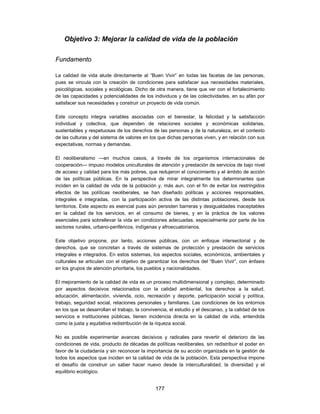 Objetivo 3: Mejorar la calidad de vida de la población

Fundamento

La calidad de vida alude directamente al “Buen Vivir” en todas las facetas de las personas,
pues se vincula con la creación de condiciones para satisfacer sus necesidades materiales,
psicológicas, sociales y ecológicas. Dicho de otra manera, tiene que ver con el fortalecimiento
de las capacidades y potencialidades de los individuos y de las colectividades, en su afán por
satisfacer sus necesidades y construir un proyecto de vida común.

Este concepto integra variables asociadas con el bienestar, la felicidad y la satisfacción
individual y colectiva, que dependen de relaciones sociales y económicas solidarias,
sustentables y respetuosas de los derechos de las personas y de la naturaleza, en el contexto
de las culturas y del sistema de valores en los que dichas personas viven, y en relación con sus
expectativas, normas y demandas.

El neoliberalismo —en muchos casos, a través de los organismos internacionales de
cooperación— impuso modelos uniculturales de atención y prestación de servicios de bajo nivel
de acceso y calidad para los más pobres, que redujeron el conocimiento y el ámbito de acción
de las políticas públicas. En la perspectiva de mirar integralmente los determinantes que
inciden en la calidad de vida de la población y, más aun, con el fin de evitar los restringidos
efectos de las políticas neoliberales, se han diseñado políticas y acciones responsables,
integrales e integradas, con la participación activa de las distintas poblaciones, desde los
territorios. Este aspecto es esencial pues aún persisten barreras y desigualdades inaceptables
en la calidad de los servicios, en el consumo de bienes, y en la práctica de los valores
esenciales para sobrellevar la vida en condiciones adecuadas, especialmente por parte de los
sectores rurales, urbano-periféricos, indígenas y afroecuatorianos.

Este objetivo propone, por tanto, acciones públicas, con un enfoque intersectorial y de
derechos, que se concretan a través de sistemas de protección y prestación de servicios
integrales e integrados. En estos sistemas, los aspectos sociales, económicos, ambientales y
culturales se articulan con el objetivo de garantizar los derechos del “Buen Vivir”, con énfasis
en los grupos de atención prioritaria, los pueblos y nacionalidades.

El mejoramiento de la calidad de vida es un proceso multidimensional y complejo, determinado
por aspectos decisivos relacionados con la calidad ambiental, los derechos a la salud,
educación, alimentación, vivienda, ocio, recreación y deporte, participación social y política,
trabajo, seguridad social, relaciones personales y familiares. Las condiciones de los entornos
en los que se desarrollan el trabajo, la convivencia, el estudio y el descanso, y la calidad de los
servicios e instituciones públicas, tienen incidencia directa en la calidad de vida, entendida
como la justa y equitativa redistribución de la riqueza social.

No es posible experimentar avances decisivos y radicales para revertir el deterioro de las
condiciones de vida, producto de décadas de políticas neoliberales, sin redistribuir el poder en
favor de la ciudadanía y sin reconocer la importancia de su acción organizada en la gestión de
todos los aspectos que inciden en la calidad de vida de la población. Esta perspectiva impone
el desafío de construir un saber hacer nuevo desde la interculturalidad, la diversidad y el
equilibrio ecológico.


                                               177
 