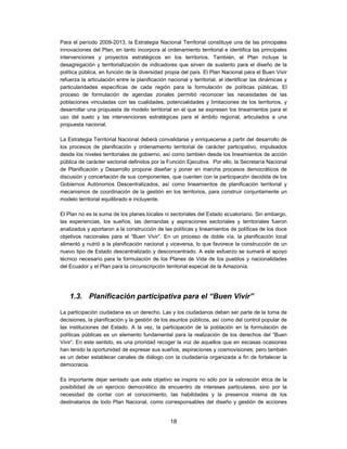 Para el período 2009-2013, la Estrategia Nacional Territorial constituye una de las principales
innovaciones del Plan, en tanto incorpora al ordenamiento territorial e identifica las principales
intervenciones y proyectos estratégicos en los territorios. También, el Plan incluye la
desagregación y territorialización de indicadores que sirven de sustento para el diseño de la
política pública, en función de la diversidad propia del país. El Plan Nacional para el Buen Vivir
refuerza la articulación entre la planificación nacional y territorial, al identificar las dinámicas y
particularidades específicas de cada región para la formulación de políticas públicas. El
proceso de formulación de agendas zonales permitió reconocer las necesidades de las
poblaciones vinculadas con las cualidades, potencialidades y limitaciones de los territorios, y
desarrollar una propuesta de modelo territorial en el que se expresen los lineamientos para el
uso del suelo y las intervenciones estratégicas para el ámbito regional, articulados a una
propuesta nacional.

La Estrategia Territorial Nacional deberá convalidarse y enriquecerse a partir del desarrollo de
los procesos de planificación y ordenamiento territorial de carácter participativo, impulsados
desde los niveles territoriales de gobierno, así como también desde los lineamientos de acción
pública de carácter sectorial definidos por la Función Ejecutiva. Por ello, la Secretaría Nacional
de Planificación y Desarrollo propone diseñar y poner en marcha procesos democráticos de
discusión y concertación de sus componentes, que cuenten con la participación decidida de los
Gobiernos Autónomos Descentralizados, así como lineamientos de planificación territorial y
mecanismos de coordinación de la gestión en los territorios, para construir conjuntamente un
modelo territorial equilibrado e incluyente.

El Plan no es la suma de los planes locales ni sectoriales del Estado ecuatoriano. Sin embargo,
las experiencias, los sueños, las demandas y aspiraciones sectoriales y territoriales fueron
analizados y aportaron a la construcción de las políticas y lineamientos de políticas de los doce
objetivos nacionales para el “Buen Vivir”. En un proceso de doble vía, la planificación local
alimentó y nutrió a la planificación nacional y viceversa, lo que favorece la construcción de un
nuevo tipo de Estado descentralizado y desconcentrado. A este esfuerzo se sumará el apoyo
técnico necesario para la formulación de los Planes de Vida de los pueblos y nacionalidades
del Ecuador y el Plan para la circunscripción territorial especial de la Amazonía.




    1.3. Planificación participativa para el “Buen Vivir”

La participación ciudadana es un derecho. Las y los ciudadanos deben ser parte de la toma de
decisiones, la planificación y la gestión de los asuntos públicos, así como del control popular de
las instituciones del Estado. A la vez, la participación de la población en la formulación de
políticas públicas es un elemento fundamental para la realización de los derechos del “Buen
Vivir”. En este sentido, es una prioridad recoger la voz de aquellos que en escasas ocasiones
han tenido la oportunidad de expresar sus sueños, aspiraciones y cosmovisiones; pero también
es un deber establecer canales de diálogo con la ciudadanía organizada a fin de fortalecer la
democracia.

Es importante dejar sentado que este objetivo se inspira no sólo por la valoración ética de la
posibilidad de un ejercicio democrático de encuentro de intereses particulares, sino por la
necesidad de contar con el conocimiento, las habilidades y la presencia misma de los
destinatarios de todo Plan Nacional, como corresponsables del diseño y gestión de acciones


                                                 18
 