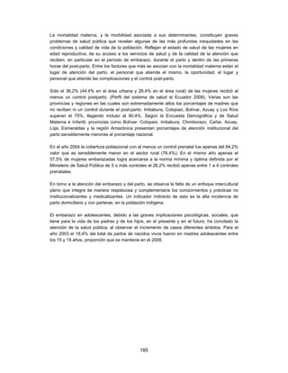 La mortalidad materna, y la morbilidad asociada a sus determinantes, constituyen graves
problemas de salud pública que revelan algunas de las más profundas inequidades en las
condiciones y calidad de vida de la población. Reflejan el estado de salud de las mujeres en
edad reproductiva, de su acceso a los servicios de salud y de la calidad de la atención que
reciben, en particular en el período de embarazo, durante el parto y dentro de las primeras
horas del post-parto. Entre los factores que más se asocian con la mortalidad materna están el
lugar de atención del parto, el personal que atiende el mismo, la oportunidad, el lugar y
personal que atiende las complicaciones y el control post-parto.

Sólo el 36,2% (44.4% en el área urbana y 26,4% en el área rural) de las mujeres recibió al
menos un control postparto. (Perfil del sistema de salud el Ecuador 2008). Varias son las
provincias y regiones en las cuales son extremadamente altos los porcentajes de madres que
no reciben ni un control durante el post-parto. Imbabura, Cotopaxi, Bolívar, Azuay y Los Ríos
superan el 75%, llegando incluso al 80,4%. Según la Encuesta Demográfica y de Salud
Materna e Infantil, provincias como Bolívar, Cotopaxi, Imbabura, Chimborazo, Cañar, Azuay,
Loja, Esmeraldas y la región Amazónica presentan porcentajes de atención institucional del
parto sensiblemente menores al porcentaje nacional.

En el año 2004 la cobertura poblacional con al menos un control prenatal fue apenas del 84,2%
valor que es sensiblemente menor en el sector rural (76,4%). En el mismo año apenas el
57,5% de mujeres embarazadas logra acercarse a la norma mínima y óptima definida por el
Ministerio de Salud Pública de 5 o más controles el 26,2% recibió apenas entre 1 a 4 controles
prenatales.

En torno a la atención del embarazo y del parto, se observa la falta de un enfoque intercultural
pleno que integre de manera respetuosa y complementaria los conocimientos y prácticas no
institucionalizantes y medicalizantes. Un indicador indirecto de esto es la alta incidencia de
parto domiciliario y con parteras, en la población indígena.

El embarazo en adolescentes, debido a las graves implicaciones psicológicas, sociales, que
tiene para la vida de los padres y de los hijos, en el presente y en el futuro, ha concitado la
atención de la salud pública, al observar el incremento de casos diferentes ámbitos. Para el
año 2003 el 18,4% del total de partos de nacidos vivos fueron en madres adolescentes entre
los 15 y 19 años, proporción que se mantiene en el 2008.




                                             185
 
