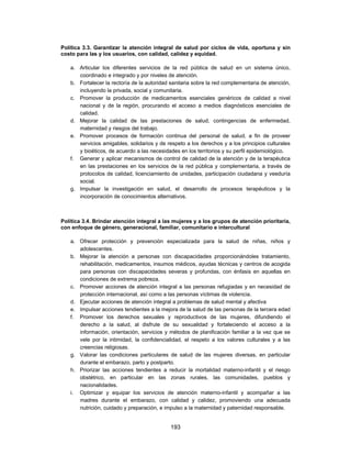 Política 3.3. Garantizar la atención integral de salud por ciclos de vida, oportuna y sin
costo para las y los usuarios, con calidad, calidez y equidad.

   a. Articular los diferentes servicios de la red pública de salud en un sistema único,
      coordinado e integrado y por niveles de atención.
   b. Fortalecer la rectoría de la autoridad sanitaria sobre la red complementaria de atención,
      incluyendo la privada, social y comunitaria.
   c. Promover la producción de medicamentos esenciales genéricos de calidad a nivel
      nacional y de la región, procurando el acceso a medios diagnósticos esenciales de
      calidad.
   d. Mejorar la calidad de las prestaciones de salud, contingencias de enfermedad,
      maternidad y riesgos del trabajo.
   e. Promover procesos de formación continua del personal de salud, a fin de proveer
      servicios amigables, solidarios y de respeto a los derechos y a los principios culturales
      y bioéticos, de acuerdo a las necesidades en los territorios y su perfil epidemiológico.
   f. Generar y aplicar mecanismos de control de calidad de la atención y de la terapéutica
      en las prestaciones en los servicios de la red pública y complementaria, a través de
      protocolos de calidad, licenciamiento de unidades, participación ciudadana y veeduría
      social.
   g. Impulsar la investigación en salud, el desarrollo de procesos terapéuticos y la
      incorporación de conocimientos alternativos.



Política 3.4. Brindar atención integral a las mujeres y a los grupos de atención prioritaria,
con enfoque de género, generacional, familiar, comunitario e intercultural

   a. Ofrecer protección y prevención especializada para la salud de niñas, niños y
      adolescentes.
   b. Mejorar la atención a personas con discapacidades proporcionándoles tratamiento,
      rehabilitación, medicamentos, insumos médicos, ayudas técnicas y centros de acogida
      para personas con discapacidades severas y profundas, con énfasis en aquellas en
      condiciones de extrema pobreza.
   c. Promover acciones de atención integral a las personas refugiadas y en necesidad de
      protección internacional, así como a las personas víctimas de violencia.
   d. Ejecutar acciones de atención integral a problemas de salud mental y afectiva
   e. Impulsar acciones tendientes a la mejora de la salud de las personas de la tercera edad
   f. Promover los derechos sexuales y reproductivos de las mujeres, difundiendo el
      derecho a la salud, al disfrute de su sexualidad y fortaleciendo el acceso a la
      información, orientación, servicios y métodos de planificación familiar a la vez que se
      vele por la intimidad, la confidencialidad, el respeto a los valores culturales y a las
      creencias religiosas.
   g. Valorar las condiciones particulares de salud de las mujeres diversas, en particular
      durante el embarazo, parto y postparto.
   h. Priorizar las acciones tendientes a reducir la mortalidad materno-infantil y el riesgo
      obstétrico, en particular en las zonas rurales, las comunidades, pueblos y
      nacionalidades.
   i. Optimizar y equipar los servicios de atención materno-infantil y acompañar a las
      madres durante el embarazo, con calidad y calidez, promoviendo una adecuada
      nutrición, cuidado y preparación, e impulso a la maternidad y paternidad responsable.


                                            193
 