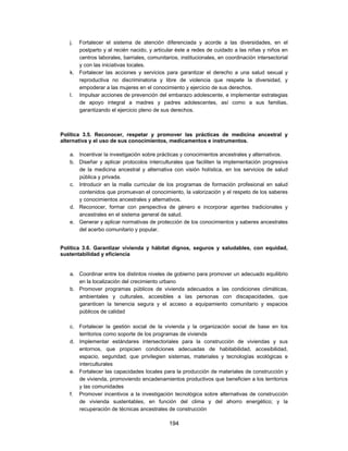 j. Fortalecer el sistema de atención diferenciada y acorde a las diversidades, en el
      postparto y al recién nacido, y articular éste a redes de cuidado a las niñas y niños en
      centros laborales, barriales, comunitarios, institucionales, en coordinación intersectorial
      y con las iniciativas locales.
   k. Fortalecer las acciones y servicios para garantizar el derecho a una salud sexual y
      reproductiva no discriminatoria y libre de violencia que respete la diversidad, y
      empoderar a las mujeres en el conocimiento y ejercicio de sus derechos.
   l. Impulsar acciones de prevención del embarazo adolescente, e implementar estrategias
      de apoyo integral a madres y padres adolescentes, así como a sus familias,
      garantizando el ejercicio pleno de sus derechos.



Política 3.5. Reconocer, respetar y promover las prácticas de medicina ancestral y
alternativa y el uso de sus conocimientos, medicamentos e instrumentos.

   a. Incentivar la investigación sobre prácticas y conocimientos ancestrales y alternativos.
   b. Diseñar y aplicar protocolos interculturales que faciliten la implementación progresiva
      de la medicina ancestral y alternativa con visión holística, en los servicios de salud
      pública y privada.
   c. Introducir en la malla curricular de los programas de formación profesional en salud
      contenidos que promuevan el conocimiento, la valorización y el respeto de los saberes
      y conocimientos ancestrales y alternativos.
   d. Reconocer, formar con perspectiva de género e incorporar agentes tradicionales y
      ancestrales en el sistema general de salud.
   e. Generar y aplicar normativas de protección de los conocimientos y saberes ancestrales
      del acerbo comunitario y popular.


Política 3.6. Garantizar vivienda y hábitat dignos, seguros y saludables, con equidad,
sustentabilidad y eficiencia


   a. Coordinar entre los distintos niveles de gobierno para promover un adecuado equilibrio
      en la localización del crecimiento urbano
   b. Promover programas públicos de vivienda adecuados a las condiciones climáticas,
      ambientales y culturales, accesibles a las personas con discapacidades, que
      garanticen la tenencia segura y el acceso a equipamiento comunitario y espacios
      públicos de calidad

   c. Fortalecer la gestión social de la vivienda y la organización social de base en los
      territorios como soporte de los programas de vivienda
   d. Implementar estándares intersectoriales para la construcción de viviendas y sus
      entornos, que propicien condiciones adecuadas de habitabilidad, accesibilidad,
      espacio, seguridad; que privilegien sistemas, materiales y tecnologías ecológicas e
      interculturales
   e. Fortalecer las capacidades locales para la producción de materiales de construcción y
      de vivienda, promoviendo encadenamientos productivos que beneficien a los territorios
      y las comunidades
   f. Promover incentivos a la investigación tecnológica sobre alternativas de construcción
      de vivienda sustentables, en función del clima y del ahorro energético; y la
      recuperación de técnicas ancestrales de construcción

                                             194
 