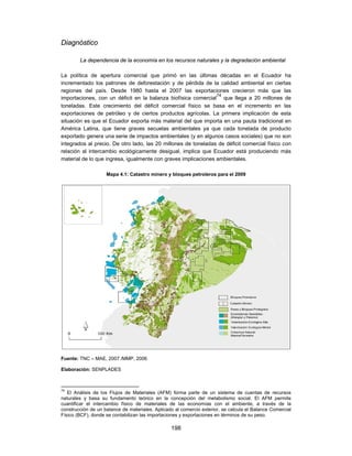 Diagnóstico

        La dependencia de la economía en los recursos naturales y la degradación ambiental

La política de apertura comercial que primó en las últimas décadas en el Ecuador ha
incrementado los patrones de deforestación y de pérdida de la calidad ambiental en ciertas
regiones del país. Desde 1980 hasta el 2007 las exportaciones crecieron más que las
                                                                74
importaciones, con un déficit en la balanza biofísica comercial que llega a 20 millones de
toneladas. Este crecimiento del déficit comercial físico se basa en el incremento en las
exportaciones de petróleo y de ciertos productos agrícolas. La primera implicación de esta
situación es que el Ecuador exporta más material del que importa en una pauta tradicional en
América Latina, que tiene graves secuelas ambientales ya que cada tonelada de producto
exportado genera una serie de impactos ambientales (y en algunos casos sociales) que no son
integrados al precio. De otro lado, las 20 millones de toneladas de déficit comercial físico con
relación al intercambio ecológicamente desigual, implica que Ecuador está produciendo más
material de lo que ingresa, igualmente con graves implicaciones ambientales.

                    Mapa 4.1: Catastro minero y bloques petroleros para el 2009




Fuente: TNC – MAE, 2007 /MMP, 2006

Elaboración: SENPLADES



74
   El Análisis de los Flujos de Materiales (AFM) forma parte de un sistema de cuentas de recursos
naturales y basa su fundamento teórico en la concepción del metabolismo social. El AFM permite
cuantificar el intercambio físico de materiales de las economías con el ambiente, a través de la
construcción de un balance de materiales. Aplicado al comercio exterior, se calcula el Balance Comercial
Físico (BCF), donde se contabilizan las importaciones y exportaciones en términos de su peso.

                                                 198
 
