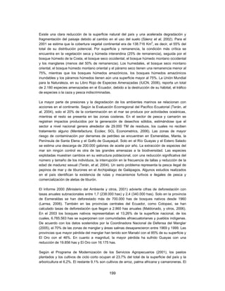Existe una clara reducción de la superficie natural del país y una acelerada degradación y
fragmentación del paisaje debido al cambio en el uso del suelo (Sáenz et al, 2002). Para el
2001 se estima que la cobertura vegetal continental era de 138.716 Km2, es decir, el 55% del
total de su distribución potencial. Por superficie y remanencia, la condición más crítica se
encuentra en la vegetación seca y húmeda interandina (25% de remanencia), seguida por el
bosque húmedo de la Costa, el bosque seco occidental, el bosque húmedo montano occidental
y los manglares (menos del 50% de remanencia). Los humedales, el bosque seco montano
oriental, el bosque húmedo montano oriental y el páramo seco tienen una remanencia menor al
75%, mientras que los bosques húmedos amazónicos, los bosques húmedos amazónicos
inundables y los páramos húmedos tienen aún una superficie mayor al 75%. La Unión Mundial
para la Naturaleza, en su Libro Rojo de Especies Amenazadas (IUCN, 2006), reporta un total
de 2.180 especies amenazadas en el Ecuador, debido a la destrucción de su hábitat, el tráfico
de especies o la caza y pesca indiscriminadas.

La mayor parte de presiones y la degradación de los ambientes marinos se relacionan con
acciones en el continente. Según la Evaluación Ecorregional del Pacífico Ecuatorial (Terán, et
al, 2004), solo el 20% de la contaminación en el mar se produce por actividades oceánicas,
mientras el resto se presenta en las zonas costeras. En el sector de pesca y camarón se
registran impactos producidos por la generación de desechos sólidos, estimándose que el
sector a nivel nacional genera alrededor de 29.000 TM de residuos, los cuales no reciben
tratamiento alguno (Mentefactura; Ecolex; SCL Econometrics, 2006). Las zonas de mayor
riesgo de contaminación por derrames de petróleo se encuentran en Esmeraldas, Manta, la
Península de Santa Elena y el Golfo de Guayaquil. Solo en el Río Guayas y el Estero Salado
se estima una descarga de 200.000 galones de aceite por año. La extracción de especies del
mar sin ningún control es otra de las grandes amenazas a la biodiversidad. Las especies
explotadas muestran cambios en su estructura poblacional, con una reducción significativa del
número y tamaño de los individuos, la interrupción en la frecuencia de tallas y reducción de la
edad de madurez sexual (Terán, et al, 2004). Un serio problema representa la pesca ilegal de
pepinos de mar y de tiburones en el Archipiélago de Galápagos. Algunos estudios realizados
en el país identifican la existencia de rutas y mecanismos furtivos e ilegales de pesca y
comercialización de aletas de tiburón.

El Informe 2000 (Ministerio del Ambiente y otros, 2001) advierte cifras de deforestación con
tasas anuales subnacionales entre 1,7 (238.000 has) y 2,4 (340.000 has). Solo en la provincia
de Esmeraldas se han deforestado más de 700.000 has de bosques nativos desde 1960
(Larrea, 2006). También en las provincias centrales del Ecuador, como Cotopaxi, se han
calculado tasas de deforestación que llegan a 2.860 has anuales (Maldonado, y otros, 2006).
En el 2003 los bosques nativos representaban el 13,26% de la superficie nacional, de los
cuales, 6.785.563 has se superponen con comunidades afroecuatorianas y pueblos indígenas.
De acuerdo con los datos sostenidos por la Coordinadora Nacional de Defensa del Manglar
(2005), el 70% de las zonas de manglar y áreas salinas desaparecieron entre 1969 y 1999. Las
provincias que mayor pérdida del manglar han tenido son Manabí con el 85% de su superficie y
El Oro con el 46%. En cuanto a magnitud, la mayor pérdida ha sufrido Guayas con una
reducción de 19.856 has y El Oro con 16.175 has.

Según el Programa de Modernización de los Servicios Agropecuarios (2001), los pastos
plantados y los cultivos de ciclo corto ocupan el 23,7% del total de la superficie del país y la
arboricultura el 6,2%. El restante 9,1% son cultivos de arroz, palma africana y camaroneras. El


                                             199
 