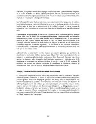 culturales, se organizó un taller en Galápagos y otro con pueblos y nacionalidades indígenas,
en la ciudad de Baños. En dichos talleres participaron más de 4 000 representantes de la
sociedad ecuatoriana, organizados en más de 85 mesas de trabajo que permitieron discutir los
objetivos nacionales y las estrategias territoriales.

Los Talleres de Consulta Ciudadana tuvieron como objetivos identificar propuestas de políticas
nacionales alineadas al marco constitucional, a partir de un análisis propositivo de los actores
locales, sobre la base de su conocimiento de la realidad regional, e intentar rebasar la
perspectiva micro comunidad-cantón-provincia para abordar integralmente la problemática del
país.

Para asegurar la incorporación de los aportes ciudadanos a los contenidos del Plan Nacional
para el Buen Vivir, se diseñó una metodología de facilitación y sistematización asociada a los
lineamientos nacionales de planificación territorial. En cada mesa de trabajo, se discutieron las
políticas de cada objetivo nacional agrupadas en cada uno de los seis componentes de la
Estrategia Territorial Nacional. De esta manera, se indujo a la reflexión de las orientaciones
nacionales desde las realidades regionales. Los resultados de los procesos participativos
fueron difundidos a través de las fichas de sistematización de cada taller, publicadas en el sitio
web que se creó para el efecto.

Adicionalmente, se organizaron eventos masivos en espacios públicos, que permitieron la
difusión de los contenidos del Plan Nacional para el Buen Vivir entre la ciudadanía. Estos se
realizaron en las plazas públicas de las ciudades de Quito, Guayaquil, Cuenca y Loja. Como
aporte a la discusión sobre prioridades de la sociedad ecuatoriana, y particularmente de la
ciudadanía no organizada, se aplicaron sondeos de opinión a más de 5 000 personas. El
propósito fue recoger las distintas opiniones de ciudadanos y ciudadanas respecto al
significado del ”Buen Vivir” de acciones relevantes para el período de gobierno.



Diálogo y concertación con actores sociales e institucionales

La participación comprende acciones individuales y colectivas. Sobre la base de los preceptos
establecidos en la Constitución, se realizó un proceso de consulta con los Consejos Nacionales
para la Igualdad. Ellos han desplegado procesos de diálogo con las organizaciones, los
movimientos sociales, los pueblos y nacionalidades, vinculados con su labor con el objetivo de
definir participativamente las políticas que se requieren para un desarrollo inclusivo de los
sectores que han sido históricamente discriminados. Esto permitió un diálogo de saberes entre
los distintos actores, de tal forma que los saberes técnicos, académicos y tradicionales tuvieron
un lugar de encuentro y fueron escuchados e incorporados en el proceso de planificación. De
esa manera, se posibilitó la formulación de propuestas concretas para viabilizar la construcción
un Estado plurinacional e intercultural.




                                               20
 