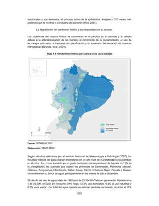 medicinales y sus derivados, el principio activo de la epibatidina, analgésico 200 veces más
poderoso que la morfina o la industria del camarón (MAE 2001).

       La degradación del patrimonio hídrico y las inequidades en su acceso

Los problemas del recurso hídrico se concentran en la pérdida de la cantidad y la calidad
debido a la sobreexplotación de las fuentes, el incremento de la contaminación, el uso de
tecnología anticuada, a trasvases sin planificación y la acelerada deforestación de cuencas
hidrográficas (Granda, et al., 2004).

                 Mapa 4.4: Rendimiento hídrico por cuenca y sus usos actuales




Fuente: SENAGUA 2007

Elaboración: SENPLADES


Según estudios realizados por el Instituto Nacional de Meteorología e Hidrología (2007), los
recursos hídricos del país podrían encontrarse en un alto nivel de vulnerabilidad a los cambios
en el clima. Así, con el aumento en un grado centígrado de temperatura y la baja de un 15% en
la precipitación, las cuencas que cubren las provincias de Esmeraldas, Pichincha, Manabí,
Cotopaxi, Tungurahua, Chimborazo, Cañar, Azuay, Carchi, Imbabura, Napo, Pastaza y Guayas
incrementarían su déficit de agua, principalmente en los meses de julio a diciembre.

El cálculo del uso de agua (dato de 1989) era de 22.304 Hm3/año en generación hidroeléctrica
y de 22.500 Hm3/año en consumo (81% riego, 12,3% uso doméstico, 6,3% al uso industrial y
0,3% usos varios). Del total del agua captada se estiman pérdidas de traslado de entre el 15%

                                             203
 