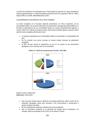 y el 25% por problemas en la infraestructura. El porcentaje de viviendas con agua entubada ha
subido progresivamente: en 1995 el promedio nacional era del 37%, pasando al 40% en 1999 y
hasta el 48% en el 2006. (INEC/MAG-SICA, 2001)

Las posibilidades de diversificación de la matriz energética

La matriz energética en el Ecuador depende actualmente, en forma mayoritaria, de los
combustibles fósiles. De acuerdo al Ministerio de Electricidad y Energía Renovable (2008) en el
Ecuador la dependencia por los combustibles fósiles ha crecido sosteniblemente llegando a
ocupar el 80% de la oferta de energía primaria. Este estudio identifica algunos aspectos claves
sobre la matriz energética del Ecuador como:

       La excesiva dependencia de combustibles fósiles ha aumentado la vulnerabilidad del
        país.
       Se ha invertido muy pocos recursos en buscar fuentes diversas de generación
        energética
       El 80% del gas natural se desperdicia ya que no se inyecta en las formaciones
        geológicas o se lo procesa para el uso doméstico.

                   Gráfico 4.1: Oferta de energía primaria, Ecuador, 1970, 2006




                                                                Concesiones de agua
                                                                       Riego estatal

                                                     Rendimiento hídrico por cuenca




Fuente: OLADE en MEER 2008
Elaboración: SENPLADES



       Hay muy poco impulso para la utilización de energía geotérmica, eólica o solar. No se
        presentan estrategias claras para incentivar a los consumidores y empresarios a
        generar energía renovable,
       No hay capacidad de refinación suficiente del crudo ecuatoriano,
       Hay un incremento sostenido en la demanda de energía para el transporte y la
        industria, ésta ha aumentado de 36 a 55% en los últimos 16 años,

                                              204
 