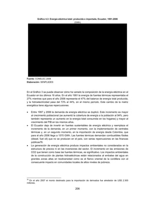Gráfico 4.3: Energía eléctrica total: producida e importada, Ecuador, 1991-2006
                                              (GWh)

                       20,000
                       16,000
                       12,000
                        8,000
                        4,000
                           0
                                1991 1993 1995 1997 1999 2001 2003 200
                                   1992 1994 1996 1998 2000 2002 2004
         Importación                                                24       22 56 1,1 1,6 1,7
          Térmica MCI           117 173 102 123 553 352 414 357 276 326 527 510 466 1,2 1,3
          Térmica Gas Natural                                                    374 939 949 1,0
          Térmica Gas           79 310 153 182 740 910 1,2 1,7 527 1,5 1,2 1,1 485 672 1,2
          Térmica Vapor         1,7 1,7 1,3 1,2 1,9 1,7 2,1 2,2 2,3 1,1 2,2 2,3 2,4 2,3 2,9
          Hidraúlica            5 0 4 9 5 8 6 5 5 1 63 6 5 6 5 71 7 6 7 0 7 5 7 1 7 4 6 8
Fuente: CONELEC 2008
Elaboración: SENPLADES



En el Gráfico 3 se puede observar cómo ha variado la composición de la energía eléctrica en el
Ecuador en los últimos 16 años. En el año 1991 la energía de fuentes térmicas representaba el
27% mientras que para el año 2006 representa el 47% del balance de energía total producida,
y la hidroelectricidad pasa del 73% al 44%, en el mismo período. Este cambio de la matriz
energética tiene algunas repercusiones:

    Entre 1997 y 2006 la demanda de energía eléctrica se duplicó. Este incremento es mayor
     al crecimiento poblacional (se aumentó la cobertura de energía a la población al 94%, pero
     también representa un aumento en la energía total consumida en los hogares) y mayor al
     crecimiento del PIB en los mismos años.
    El Ecuador deja de invertir en fuentes sustentables de energía eléctrica y reemplaza el
     incremento de la demanda, en un primer momento, con la implementación de centrales
     térmicas y, en un segundo momento, en la importación de energía desde Colombia, que
     para el año 2006 llega a 1570 GWh. Las fuentes térmicas demandan combustibles fósiles
     (diesel, fuel oil) que no se producen en el país, con serias repercusiones en las finanzas
     públicas76.
    La generación de energía eléctrica produce impactos ambientales no considerados en la
     estructura de precios ni en las inversiones del sector. El incremento en las emisiones de
     CO2 que tienen como base las fuentes térmicas, es significativo. Los impactos ambientales
     de la construcción de plantas hidroeléctricas están relacionados al embalse del agua en
     grandes zonas altas en biodiversidad como es el flanco oriental de la cordillera con el
     consecuente impacto en comunidades locales de altos niveles de pobreza.




76
   En el año 2007 el monto destinado para la importación de derivados fue alrededor de US$ 2.300
millones.

                                               206
 