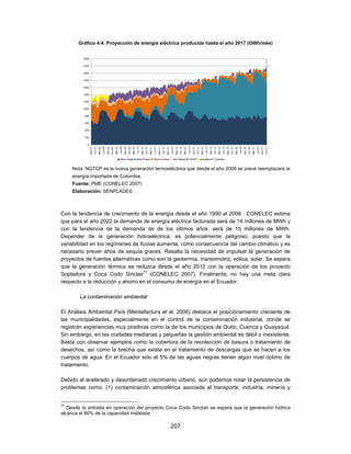 Gráfico 4.4: Proyección de energía eléctrica producida hasta el año 2017 (GWh/mes)




     Nota: NGTCP es la nueva generación termoeléctrica que desde el año 2008 se prevé reemplazará la
     energía importada de Colombia.
     Fuente: PME (CONELEC 2007)
     Elaboración: SENPLADES



Con la tendencia de crecimiento de la energía desde el año 1990 al 2006 , CONELEC estima
que para el año 2022 la demanda de energía eléctrica facturada será de 14 millones de MWh y
con la tendencia de la demanda de de los últimos años, será de 15 millones de MWh.
Depender de la generación hidroeléctrica, es potencialmente peligroso, puesto que la
variabilidad en los regímenes de lluvias aumenta, como consecuencia del cambio climático y es
necesario prever años de sequía graves. Resalta la necesidad de impulsar la generación de
proyectos de fuentes alternativas como son la geotermia, mareomotriz, eólica, solar. Se espera
que la generación térmica se reduzca desde el año 2012 con la operación de los proyecto
Sopladora y Coca Codo Sinclair77 (CONELEC 2007). Finalmente, no hay una meta clara
respecto a la reducción y ahorro en el consumo de energía en el Ecuador.

        La contaminación ambiental

El Análisis Ambiental País (Mentefactura et al, 2006) destaca el posicionamiento creciente de
las municipalidades, especialmente en el control de la contaminación industrial, donde se
registran experiencias muy positivas como la de los municipios de Quito, Cuenca y Guayaquil.
Sin embargo, en las ciudades medianas y pequeñas la gestión ambiental es débil o inexistente.
Basta con observar ejemplos como la cobertura de la recolección de basura o tratamiento de
desechos, así como la brecha que existe en el tratamiento de descargas que se hacen a los
cuerpos de agua. En el Ecuador solo el 5% de las aguas negras tienen algún nivel óptimo de
tratamiento.

Debido al acelerado y desordenado crecimiento urbano, aún podemos notar la persistencia de
problemas como: (1) contaminación atmosférica asociada al transporte, industria, minería y


77
   Desde la entrada en operación del proyecto Coca Codo Sinclair se espera que la generación hídrica
alcance el 90% de la capacidad instalada.

                                               207
 