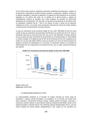 En los últimos años el país ha registrado incrementos sostenidos de temperatura, cambios en
la frecuencia e intensidad de eventos extremos (sequías, inundaciones, heladas), cambios en
el régimen hidrológico y retroceso de glaciares. Un aspecto de vital importancia es la variación
registrada en los últimos diez años con el desfase de la época lluviosa y registro de
precipitaciones intensas en períodos muy cortos seguidos de períodos de disminución
significativa de la precipitación. Por otro lado, el retroceso de los glaciares en los últimos años
es significativo, alrededor del 20 – 30% en los últimos 30 años. A pesar de los esfuerzos
realizados en el país, con el apoyo de la cooperación internacional, el tema de cambio climático
no está incluido en la planificación nacional y sectorial.

La tasa de crecimiento de las emisiones totales de CO2 entre 1994-2003 fue del 4% anual
cuando la tasa de crecimiento anual promedio del PIB para ese período fue del 2,7%. Esto no
solamente indica que la economía emite más, sino que es más ineficiente. Un factor adicional
es que el sector de mayor crecimiento de las emisiones es la industria (Figura 7). Este análisis
no estaría completo si no dijéramos que el 70% de las emisiones de CO2 son causadas por el
cambio de uso del suelo (Sáenz 2007a). Como se comentó en el inicio de este documento los
agresivos procesos de deforestación en el Ecuador no solamente impacta en la pérdida de
biodiversidad sino en la generación de emisiones de CO2, que en algún momento tendremos
que capturar.

           Gráfico 4.5: Crecimiento de emisiones totales de CO2 entre 1993-2004


               150.0%         129.9%

                                                                                120.9%
                100.0%

                                                        55.4%
                 50.0%
                                           5.1%
                                                                    7.6%
                   0.0%

                          Industria
                                      Transporte
                                                   Residencial
                                                             Consumo propio   Otros




Fuente: CISMIL 2007
Elaboración: SENPLADES



        La institucionalidad ambiental en el País

La institucionalidad ambiental en el Ecuador ha estado marcada por fuerte carga de
centralismo y relación vertical del Estado a la ciudadanía. Al no concebir que temas como
salud, educación, ordenamiento territorial, energía, vialidad, gestión de riesgos, urbanismo o
producción, podrían contener un eje ambiental, todas las instituciones del Estado central, de los
gobiernos locales y el ámbito privado, han mantenido espacios desarticulados entre si, que han
venido tratando de manera apenas complementaria o por cumplir con los requisitos, los


                                                    209
 