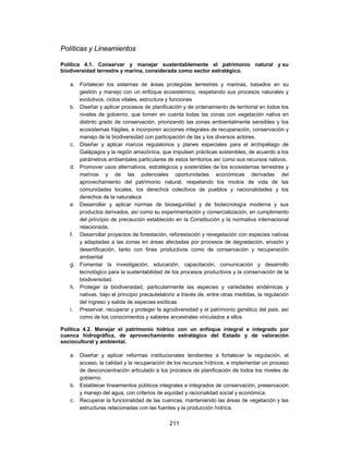 Políticas y Lineamientos

Política 4.1. Conservar y manejar sustentablemente el patrimonio natural y su
biodiversidad terrestre y marina, considerada como sector estratégico.

   a. Fortalecer los sistemas de áreas protegidas terrestres y marinas, basados en su
      gestión y manejo con un enfoque ecosistémico, respetando sus procesos naturales y
      evolutivos, ciclos vitales, estructura y funciones
   b. Diseñar y aplicar procesos de planificación y de ordenamiento de territorial en todos los
      niveles de gobierno, que tomen en cuenta todas las zonas con vegetación nativa en
      distinto grado de conservación, priorizando las zonas ambientalmente sensibles y los
      ecosistemas frágiles, e incorporen acciones integrales de recuperación, conservación y
      manejo de la biodiversidad con participación de las y los diversos actores.
   c. Diseñar y aplicar marcos regulatorios y planes especiales para el archipiélago de
      Galápagos y la región amazónica, que impulsen prácticas sostenibles, de acuerdo a los
      parámetros ambientales particulares de estos territorios así como sus recursos nativos.
   d. Promover usos alternativos, estratégicos y sostenibles de los ecosistemas terrestres y
      marinos y de las potenciales oportunidades económicas derivadas del
      aprovechamiento del patrimonio natural, respetando los modos de vida de las
      comunidades locales, los derechos colectivos de pueblos y nacionalidades y los
      derechos de la naturaleza
   e. Desarrollar y aplicar normas de bioseguridad y de biotecnología moderna y sus
      productos derivados, así como su experimentación y comercialización, en cumplimiento
      del principio de precaución establecido en la Constitución y la normativa internacional
      relacionada.
   f. Desarrollar proyectos de forestación, reforestación y revegetación con especies nativas
      y adaptadas a las zonas en áreas afectadas por procesos de degradación, erosión y
      desertificación, tanto con fines productivos como de conservación y recuperación
      ambiental
   g. Fomentar la investigación, educación, capacitación, comunicación y desarrollo
      tecnológico para la sustentabilidad de los procesos productivos y la conservación de la
      biodiversidad.
   h. Proteger la biodiversidad, particularmente las especies y variedades endémicas y
      nativas, bajo el principio precautelatorio a través de, entre otras medidas, la regulación
      del ingreso y salida de especies exóticas
   i. Preservar, recuperar y proteger la agrodiversidad y el patrimonio genético del país, así
      como de los conocimientos y saberes ancestrales vinculados a ellos

Política 4.2. Manejar el patrimonio hídrico con un enfoque integral e integrado por
cuenca hidrográfica, de aprovechamiento estratégico del Estado y de valoración
sociocultural y ambiental.

   a. Diseñar y aplicar reformas institucionales tendientes a fortalecer la regulación, el
      acceso, la calidad y la recuperación de los recursos hídricos, e implementar un proceso
      de desconcentración articulado a los procesos de planificación de todos los niveles de
      gobierno.
   b. Establecer lineamientos públicos integrales e integrados de conservación, preservación
      y manejo del agua, con criterios de equidad y racionalidad social y económica.
   c. Recuperar la funcionalidad de las cuencas, manteniendo las áreas de vegetación y las
      estructuras relacionadas con las fuentes y la producción hídrica.

                                             211
 