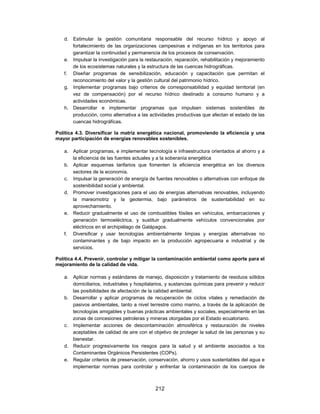 d. Estimular la gestión comunitaria responsable del recurso hídrico y apoyo al
      fortalecimiento de las organizaciones campesinas e indígenas en los territorios para
      garantizar la continuidad y permanencia de los procesos de conservación.
   e. Impulsar la investigación para la restauración, reparación, rehabilitación y mejoramiento
      de los ecosistemas naturales y la estructura de las cuencas hidrográficas.
   f. Diseñar programas de sensibilización, educación y capacitación que permitan el
      reconocimiento del valor y la gestión cultural del patrimonio hídrico.
   g. Implementar programas bajo criterios de corresponsabilidad y equidad territorial (en
      vez de compensación) por el recurso hídrico destinado a consumo humano y a
      actividades económicas.
   h. Desarrollar e implementar programas que impulsen sistemas sostenibles de
      producción, como alternativa a las actividades productivas que afectan el estado de las
      cuencas hidrográficas.

Política 4.3. Diversificar la matriz energética nacional, promoviendo la eficiencia y una
mayor participación de energías renovables sostenibles.

   a. Aplicar programas, e implementar tecnología e infraestructura orientados al ahorro y a
      la eficiencia de las fuentes actuales y a la soberanía energética
   b. Aplicar esquemas tarifarios que fomenten la eficiencia energética en los diversos
      sectores de la economía.
   c. Impulsar la generación de energía de fuentes renovables o alternativas con enfoque de
      sostenibilidad social y ambiental.
   d. Promover investigaciones para el uso de energías alternativas renovables, incluyendo
      la mareomotriz y la geotermia, bajo parámetros de sustentabilidad en su
      aprovechamiento.
   e. Reducir gradualmente el uso de combustibles fósiles en vehículos, embarcaciones y
      generación termoeléctrica, y sustituir gradualmente vehículos convencionales por
      eléctricos en el archipiélago de Galápagos.
   f. Diversificar y usar tecnologías ambientalmente limpias y energías alternativas no
      contaminantes y de bajo impacto en la producción agropecuaria e industrial y de
      servicios.

Política 4.4. Prevenir, controlar y mitigar la contaminación ambiental como aporte para el
mejoramiento de la calidad de vida.

   a. Aplicar normas y estándares de manejo, disposición y tratamiento de residuos sólidos
      domiciliarios, industriales y hospitalarios, y sustancias químicas para prevenir y reducir
      las posibilidades de afectación de la calidad ambiental.
   b. Desarrollar y aplicar programas de recuperación de ciclos vitales y remediación de
      pasivos ambientales, tanto a nivel terrestre como marino, a través de la aplicación de
      tecnologías amigables y buenas prácticas ambientales y sociales, especialmente en las
      zonas de concesiones petroleras y mineras otorgadas por el Estado ecuatoriano.
   c. Implementar acciones de descontaminación atmosférica y restauración de niveles
      aceptables de calidad de aire con el objetivo de proteger la salud de las personas y su
      bienestar.
   d. Reducir progresivamente los riesgos para la salud y el ambiente asociados a los
      Contaminantes Orgánicos Persistentes (COPs).
   e. Regular criterios de preservación, conservación, ahorro y usos sustentables del agua e
      implementar normas para controlar y enfrentar la contaminación de los cuerpos de



                                             212
 