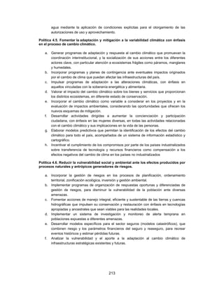 agua mediante la aplicación de condiciones explícitas para el otorgamiento de las
       autorizaciones de uso y aprovechamiento.

Política 4.5. Fomentar la adaptación y mitigación a la variabilidad climática con énfasis
en el proceso de cambio climático.

   a. Generar programas de adaptación y respuesta al cambio climático que promuevan la
      coordinación interinstitucional, y la socialización de sus acciones entre los diferentes
      actores clave, con particular atención a ecosistemas frágiles como páramos, manglares
      y humedales.
   b. Incorporar programas y planes de contingencia ante eventuales impactos originados
      por el cambio de clima que puedan afectar las infraestructuras del país.
   c. Impulsar programas de adaptación a las alteraciones climáticas, con énfasis en
      aquellos vinculadas con la soberanía energética y alimentaria.
   d. Valorar el impacto del cambio climático sobre los bienes y servicios que proporcionan
      los distintos ecosistemas, en diferente estado de conservación.
   e. Incorporar el cambio climático como variable a considerar en los proyectos y en la
      evaluación de impactos ambientales, considerando las oportunidades que ofrecen los
      nuevos esquemas de mitigación.
   f. Desarrollar actividades dirigidas a aumentar la concienciación y participación
      ciudadana, con énfasis en las mujeres diversas, en todas las actividades relacionadas
      con el cambio climático y sus implicaciones en la vida de las personas.
   g. Elaborar modelos predictivos que permitan la identificación de los efectos del cambio
      climático para todo el país, acompañados de un sistema de información estadístico y
      cartográfico.
   h. Incentivar el cumplimiento de los compromisos por parte de los países industrializados
      sobre transferencia de tecnología y recursos financieros como compensación a los
      efectos negativos del cambio de clima en los países no industrializados

Política 4.6. Reducir la vulnerabilidad social y ambiental ante los efectos producidos por
procesos naturales y antrópicos generadores de riesgos.

   a. Incorporar la gestión de riesgos en los procesos de planificación, ordenamiento
      territorial, zonificación ecológica, inversión y gestión ambiental.
   b. Implementar programas de organización de respuestas oportunas y diferenciadas de
      gestión de riesgos, para disminuir la vulnerabilidad de la población ante diversas
      amenazas.
   c. Fomentar acciones de manejo integral, eficiente y sustentable de las tierras y cuencas
      hidrográficas que impulsen su conservación y restauración con énfasis en tecnologías
      apropiadas y ancestrales que sean viables para las realidades locales.
   d. Implementar un sistema de investigación y monitoreo de alerta temprana en
      poblaciones expuestas a diferentes amenazas.
   e. Desarrollar modelos específicos para el sector seguros (modelos catastróficos), que
      combinen riesgo y los parámetros financieros del seguro y reaseguro, para recrear
      eventos históricos y estimar pérdidas futuras.
   f. Analizar la vulnerabilidad y el aporte a la adaptación al cambio climático de
      infraestructuras estratégicas existentes y futuras.




                                            213
 