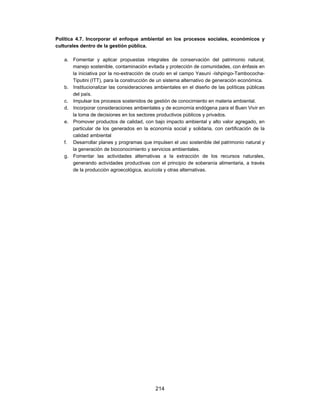 Política 4.7. Incorporar el enfoque ambiental en los procesos sociales, económicos y
culturales dentro de la gestión pública.

   a. Fomentar y aplicar propuestas integrales de conservación del patrimonio natural,
      manejo sostenible, contaminación evitada y protección de comunidades, con énfasis en
      la iniciativa por la no-extracción de crudo en el campo Yasuní -Ishpingo-Tambococha-
      Tiputini (ITT), para la construcción de un sistema alternativo de generación económica.
   b. Institucionalizar las consideraciones ambientales en el diseño de las políticas públicas
      del país.
   c. Impulsar los procesos sostenidos de gestión de conocimiento en materia ambiental.
   d. Incorporar consideraciones ambientales y de economía endógena para el Buen Vivir en
      la toma de decisiones en los sectores productivos públicos y privados.
   e. Promover productos de calidad, con bajo impacto ambiental y alto valor agregado, en
      particular de los generados en la economía social y solidaria, con certificación de la
      calidad ambiental
   f. Desarrollar planes y programas que impulsen el uso sostenible del patrimonio natural y
      la generación de bioconocimiento y servicios ambientales.
   g. Fomentar las actividades alternativas a la extracción de los recursos naturales,
      generando actividades productivas con el principio de soberanía alimentaria, a través
      de la producción agroecológica, acuícola y otras alternativas.




                                            214
 