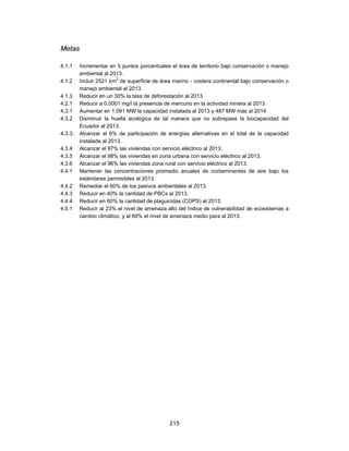 Metas

4.1.1    Incrementar en 5 puntos porcentuales el área de territorio bajo conservación o manejo
         ambiental al 2013.
                         2
4.1.2    Incluir 2521 km de superficie de área marino - costera continental bajo conservación o
         manejo ambiental al 2013.
4.1.3    Reducir en un 30% la tasa de deforestación al 2013
4.2.1    Reducir a 0,0001 mg/l la presencia de mercurio en la actividad minera al 2013
4.3.1    Aumentar en 1.091 MW la capacidad instalada al 2013 y 487 MW más al 2014
4.3.2    Disminuir la huella ecológica de tal manera que no sobrepase la biocapacidad del
         Ecuador al 2013.
4.3.3.   Alcanzar el 6% de participación de energías alternativas en el total de la capacidad
         instalada al 2013.
4.3.4    Alcanzar el 97% las viviendas con servicio eléctrico al 2013.
4.3.5    Alcanzar el 98% las viviendas en zona urbana con servicio eléctrico al 2013.
4.3.6    Alcanzar el 96% las viviendas zona rural con servicio eléctrico al 2013.
4.4.1    Mantener las concentraciones promedio anuales de contaminantes de aire bajo los
         estándares permisibles al 2013.
4.4.2    Remediar el 60% de los pasivos ambientales al 2013.
4.4.3    Reducir en 40% la cantidad de PBCs al 2013.
4.4.4    Reducir en 60% la cantidad de plaguicidas (COPS) al 2013.
4.5.1    Reducir al 23% el nivel de amenaza alto del índice de vulnerabilidad de ecosistemas a
         cambio climático, y al 69% el nivel de amenaza medio para al 2013.




                                              215
 