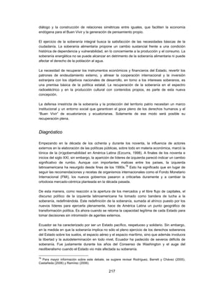 diálogo y la construcción de relaciones simétricas entre iguales, que faciliten la economía
endógena para el Buen Vivir y la generación de pensamiento propio.

El ejercicio de la soberanía integral busca la satisfacción de las necesidades básicas de la
ciudadanía. La soberanía alimentaria propone un cambio sustancial frente a una condición
histórica de dependencia y vulnerabilidad, en lo concerniente a la producción y el consumo. La
soberanía energética no se puede alcanzar en detrimento de la soberanía alimentaria ni puede
afectar el derecho de la población al agua.

La necesidad de recuperar los instrumentos económicos y financieros del Estado, revertir los
patrones de endeudamiento externo, y alinear la cooperación internacional y la inversión
extranjera con los objetivos nacionales de desarrollo, en torno a los intereses soberanos, es
una premisa básica de la política estatal. La recuperación de la soberanía en el espectro
radioeléctrico y en la producción cultural con contenidos propios, es parte de esta nueva
concepción.

La defensa irrestricta de la soberanía y la protección del territorio patrio necesitan un marco
institucional y un entorno social que garanticen el goce pleno de los derechos humanos y el
“Buen Vivir” de ecuatorianos y ecuatorianas. Solamente de ese modo será posible su
recuperación plena.



Diagnóstico

Empezando en la década de los ochenta y durante los noventa, la influencia de actores
externos en la elaboración de las políticas públicas, sobre todo en materia económica, marcó la
tónica de la (in)gobernabilidad en América Latina (Ezcurra, 1998). A finales de los noventa e
inicios del siglo XXI, sin embargo, la aparición de líderes de izquierda pareció indicar un cambio
significativo de rumbo. Aunque con importantes matices entre los países, la izquierda
latinoamericana ha resurgido desde fines de los 1990s.78 Esto ha significado que en lugar de
seguir las recomendaciones y recetas de organismos internacionales como el Fondo Monetario
Internacional (FMI), los nuevos gobiernos pasaron a criticarlas duramente y a cambiar la
ortodoxia mercado-céntrica planteada en la década pasada.

De esta manera, como reacción a la apertura de los mercados y el libre flujo de capitales, el
discurso político de la izquierda latinoamericana ha tomado como bandera de lucha a la
soberanía, redefiniéndola. Este redefinición de la soberanía, sumada al ahínco puesto por los
nuevos líderes para ejercerla plenamente, hace de América Latina un punto geográfico de
transformación política. Es ahora cuando se retoma la capacidad legítima de cada Estado para
tomar decisiones sin intromisión de agentes externos.

Ecuador se ha caracterizado por ser un Estado pacífico, respetuoso y solidario. Sin embargo,
en la medida en que la soberanía implica no sólo el pleno ejercicio de los derechos soberanos
del Estado sobre los suelos, el espacio aéreo y el espacio marítimo, sino que además involucra
la libertad y la autodeterminación en todo nivel, Ecuador ha padecido de severos déficits de
soberanía. Fue justamente durante los años del Consenso de Washington y el auge del
neoliberalismo cuando el Estado vio más afectada su soberanía.

78
  Para mayor información sobre este debate, se sugiere revisar Rodríguez, Barrett y Chávez (2005),
Castañeda (2006) y Ramírez (2006).

                                              217
 