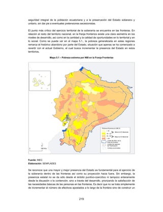 seguridad integral de la población ecuatoriana y a la preservación del Estado soberano y
unitario, sin dar pie a eventuales pretensiones secesionistas.

El punto más crítico del ejercicio territorial de la soberanía se encuentra en las fronteras. En
relación al resto del territorio nacional, en la franja fronteriza existe una clara asimetría en los
niveles de desarrollo, así como en la cantidad y la calidad de oportunidades en lo territorial y en
lo social. Como se puede ver en el mapa 5.1., la pobreza generalizada en estas regiones
remarca el histórico abandono por parte del Estado, situación que apenas se ha comenzado a
revertir con el actual Gobierno, el cual busca incrementar la presencia del Estado en estos
territorios.

                    Mapa 5.1 – Pobreza extrema por NBI en la Franja Fronteriza




Fuente: INEC
Elaboración: SENPLADES

Se reconoce que una mayor y mejor presencia del Estado es fundamental para el ejercicio de
la soberanía dentro de las fronteras así como su proyección hacia fuera. Sin embargo, la
presencia estatal no se da sólo desde el ámbito punitivo-coercitivo ni tampoco enteramente
desde la disuasión o la contención, sino a través del desarrollo, priorizando la satisfacción de
las necesidades básicas de las personas en las fronteras. Es decir que no se trata simplemente
de incrementar el número de efectivos apostados a lo largo de la frontera sino de construir un



                                               219
 
