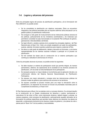 1.4. Logros y alcances del proceso


Entre los principales logros del proceso de planificación participativa y de la formulación del
Plan 2009-2013, es posible anotar:


       Se ha consolidado la planificación por objetivos nacionales. Éstos se encuentran
        integrados a las políticas sectoriales pero se requiere reafirmar dicha articulación con la
        gestión pública y la planificación institucional
       Se consiguió un alto grado de involucramiento de las instituciones públicas rectoras de
        las políticas, particularmente de los ministerios coordinadores y de instancias que
        permitieron consolidar los ejes transversales en el presente Plan (enfoques de género,
        generacional, interculturalidad y territorial).
       Se logró difundir a amplios sectores de la sociedad los principales objetivos del Plan
        Nacional para el Buen Vivir. Hubo una amplia aceptación por parte los participantes,
        quienes, además, formularon aportes sustantivos para mejorar y potenciar el Plan.
       Se obtuvo un alto grado de deliberación, debate y discusión en el proceso, y una buena
        representatividad de los distintos sectores invitados a participar en el proceso de
        planificación.
       Se han sentado las bases para la construcción de un sistema participativo que
        contribuya a radicalizar la democracia en el futuro.

Entre los principales alcances al proceso, es posible anotar los siguientes:

       Se debe impulsar un sistema de participación social que permita integrar, de manera
        permanente y efectiva, las aspiraciones de la sociedad en los diversos procesos de
        planificación, a fin de evitar la instrumentalización de la participación.
       Es necesario propiciar un mayor debate en los territorios para la aplicación del plan y la
        conformación efectiva del Sistema Nacional Descentralizado de Planificación
        Participativa.
       Se requiere una mayor articulación y sinergia entre las intervenciones públicas de
        diversos niveles de gobierno para optimizar las acciones en los territorios.
       Se requiere consolidar el proceso iniciado para una mejor la articulación entre la
        planificación y la asignación de recursos en función de prioridades nacionales para el
        cumplimiento de derechos y el “Buen Vivir”.


El Plan Nacional para el Buen Vivir se plantea como un proceso dinámico. Su principal desafío
es la construcción de un Estado constitucional de derechos y justicia, plurinacional e
intercultural. En tal virtud, el Plan, como instrumento dinámico, deberá integrar y articular, de
manera progresiva, otros procesos de planificación, particularmente aquellos derivados de la
formulación de políticas específicas que permitan hacer efectivos los derechos; los planes de
desarrollo y ordenamiento territorial de los diversos niveles de gobierno; y los planes de vida o
planes para el “Buen Vivir” de los pueblos y nacionalidades.




                                               22
 