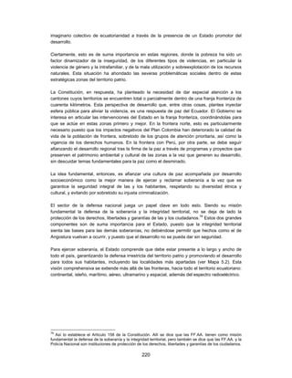 imaginario colectivo de ecuatorianidad a través de la presencia de un Estado promotor del
desarrollo.

Ciertamente, esto es de suma importancia en estas regiones, donde la pobreza ha sido un
factor dinamizador de la inseguridad, de los diferentes tipos de violencias, en particular la
violencia de género y la intrafamiliar, y de la mala utilización y sobreexplotación de los recursos
naturales. Esta situación ha ahondado las severas problemáticas sociales dentro de estas
estratégicas zonas del territorio patrio.

La Constitución, en respuesta, ha planteado la necesidad de dar especial atención a los
cantones cuyos territorios se encuentren total o parcialmente dentro de una franja fronteriza de
cuarenta kilómetros. Esta perspectiva de desarrollo que, entre otras cosas, plantea inyectar
esfera pública para aliviar la violencia, es una respuesta de paz del Ecuador. El Gobierno se
interesa en articular las intervenciones del Estado en la franja fronteriza, coordinándolas para
que se actúe en estas zonas primero y mejor. En la frontera norte, esto es particularmente
necesario puesto que los impactos negativos del Plan Colombia han deteriorado la calidad de
vida de la población de frontera, sobretodo de los grupos de atención prioritaria, así como la
vigencia de los derechos humanos. En la frontera con Perú, por otra parte, se debe seguir
afianzando el desarrollo regional tras la firma de la paz a través de programas y proyectos que
preserven el patrimonio ambiental y cultural de las zonas a la vez que generen su desarrollo,
sin descuidar temas fundamentales para la paz como el desminado.

La idea fundamental, entonces, es afianzar una cultura de paz acompañada por desarrollo
socioeconómico como la mejor manera de ejercer y reclamar soberanía a la vez que se
garantice la seguridad integral de las y los habitantes, respetando su diversidad étnica y
cultural, y evitando por sobretodo su injusta criminalización.

El sector de la defensa nacional juega un papel clave en todo esto. Siendo su misión
fundamental la defensa de la soberanía y la integridad territorial, no se deja de lado la
protección de los derechos, libertades y garantías de las y los ciudadanos.79 Estos dos grandes
componentes son de suma importancia para el Estado, puesto que la integridad territorial
sienta las bases para las demás soberanías, no debiéndose permitir que hechos como el de
Angostura vuelvan a ocurrir, y puesto que el desarrollo no se pueda dar sin seguridad.

Para ejercer soberanía, el Estado comprende que debe estar presente a lo largo y ancho de
todo el país, garantizando la defensa irrestricta del territorio patrio y promoviendo el desarrollo
para todos sus habitantes, incluyendo las localidades más apartadas (ver Mapa 5.2). Esta
visión comprehensiva se extiende más allá de las fronteras, hacia todo el territorio ecuatoriano:
continental, isleño, marítimo, aéreo, ultramarino y espacial, además del espectro radioeléctrico.




79
   Así lo establece el Artículo 158 de la Constitución. Allí se dice que las FF.AA. tienen como misión
fundamental la defensa de la soberanía y la integridad territorial, pero también se dice que las FF.AA. y la
Policía Nacional son instituciones de protección de los derechos, libertades y garantías de los ciudadanos.

                                                   220
 