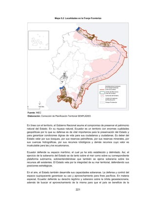 Mapa 5.2: Localidades en la Franja Fronteriza




Fuente: INEC
Elaboración: Corrección de Planificación Territorial SENPLADES



En línea con el territorio, el Gobierno Nacional asume el compromiso de preservar el patrimonio
natural del Estado. En su riqueza natural, Ecuador es un territorio con enormes cualidades
geopolíticas por lo que su defensa es de vital importancia para la preservación del Estado y
para garantizar condiciones dignas de vida para sus ciudadanos y ciudadanas. Es deber del
Estado velar por sus bosques, por sus reservas petrolíferas, por sus reservas minerales, por
sus cuencas hidrográficas, por sus recursos ictiológicos y demás recursos cuyo valor es
incalculable para las y los ecuatorianos.

Ecuador defiende su espacio marítimo, el cual ya ha sido establecido y delimitado. Así, el
ejercicio de la soberanía del Estado se da tanto sobre el mar como sobre su correspondiente
plataforma submarina, sobreentendiéndose que también se ejerce soberanía sobre los
recursos allí existentes. El Estado vela por la integridad de su mar territorial, defendiendo sus
posiciones estratégicas.

En el aire, el Estado también desarrolla sus capacidades soberanas. La defensa y control del
espacio suprayacente garantizan su uso y aprovechamiento para fines pacíficos. En materia
espacial, Ecuador defiende su derecho legítimo y soberano sobre la órbita geoestacionaria,
además de buscar el aprovechamiento de la misma para que el país se beneficie de la

                                               221
 