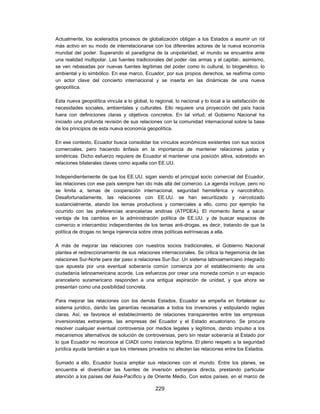 Actualmente, los acelerados procesos de globalización obligan a los Estados a asumir un rol
más activo en su modo de interrelacionarse con los diferentes actores de la nueva economía
mundial del poder. Superando el paradigma de la unipolaridad, el mundo se encuentra ante
una realidad multipolar. Las fuentes tradicionales del poder -las armas y el capital-, asimismo,
se ven rebasadas por nuevas fuentes legítimas del poder como lo cultural, lo biogenético, lo
ambiental y lo simbólico. En ese marco, Ecuador, por sus propios derechos, se reafirma como
un actor clave del concierto internacional y se inserta en las dinámicas de una nueva
geopolítica.

Esta nueva geopolítica vincula a lo global, lo regional, lo nacional y lo local a la satisfacción de
necesidades sociales, ambientales y culturales. Ello requiere una proyección del país hacia
fuera con definiciones claras y objetivos concretos. En tal virtud, el Gobierno Nacional ha
iniciado una profunda revisión de sus relaciones con la comunidad internacional sobre la base
de los principios de esta nueva economía geopolítica.

En ese contexto, Ecuador busca consolidar los vínculos económicos existentes con sus socios
comerciales, pero haciendo énfasis en la importancia de mantener relaciones justas y
simétricas. Dicho esfuerzo requiere de Ecuador el mantener una posición altiva, sobretodo en
relaciones bilaterales claves como aquella con EE.UU.

Independientemente de que los EE.UU. sigan siendo el principal socio comercial del Ecuador,
las relaciones con ese país siempre han ido más allá del comercio. La agenda incluye, pero no
se limita a, temas de cooperación internacional, seguridad hemisférica y narcotráfico.
Desafortunadamente, las relaciones con EE.UU. se han securitizado y narcotizado
sustancialmente, atando los temas productivos y comerciales a ello, como por ejemplo ha
ocurrido con las preferencias arancelarias andinas (ATPDEA). El momento llama a sacar
ventaja de los cambios en la administración política de EE.UU. y de buscar espacios de
comercio e intercambio independientes de los temas anti-drogas, es decir, tratando de que la
política de drogas no tenga injerencia sobre otras políticas extrínsecas a ella.

A más de mejorar las relaciones con nuestros socios tradicionales, el Gobierno Nacional
plantea el redireccionamiento de sus relaciones internacionales. Se critica la hegemonía de las
relaciones Sur-Norte para dar paso a relaciones Sur-Sur. Un sistema latinoamericano integrado
que apuesta por una eventual soberanía común comienza por el establecimiento de una
ciudadanía latinoamericana acorde. Los esfuerzos por crear una moneda común o un espacio
arancelario suramericano responden a una antigua aspiración de unidad, y que ahora se
presentan como una posibilidad concreta.

Para mejorar las relaciones con los demás Estados, Ecuador se empeña en fortalecer su
sistema jurídico, dando las garantías necesarias a todos los inversores y estipulando reglas
claras. Así, se favorece el establecimiento de relaciones transparentes entre las empresas
inversionistas extranjeras, las empresas del Ecuador y el Estado ecuatoriano. Se procura
resolver cualquier eventual controversia por medios legales y legítimos, dando impulso a los
mecanismos alternativos de solución de controversias, pero sin restar soberanía al Estado por
lo que Ecuador no reconoce al CIADI como instancia legítima. El pleno respeto a la seguridad
jurídica ayuda también a que los intereses privados no afecten las relaciones entre los Estados.

Sumado a ello, Ecuador busca ampliar sus relaciones con el mundo. Entre los planes, se
encuentra el diversificar las fuentes de inversión extranjera directa, prestando particular
atención a los países del Asia-Pacífico y de Oriente Medio. Con estos países, en el marco de

                                               229
 