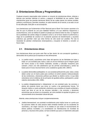 2. Orientaciones Éticas y Programáticas
Cualquier proyecto responsable cebe contener un conjunto de orientaciones éticas, utópicas y
teóricas que permitan delimitar el camino y asegurar la factibilidad de sus sueños. Estas
orientaciones guían las grandes decisiones dentro de las cuales operan los actores sociales,
políticos y económicos y permiten visualizar, en cada momento de la marcha, si se está o no en
la ruta adecuada. Este plan no es la excepción.

Las orientaciones que fundamentan el Plan Nacional para el Buen Vivir buscan oponerse a la
idea de que el presente es una pura fatalidad histórica a la que debemos resignarnos o
acostumbrarnos, como se habitúa el peatón al paisaje que observa todos los días. La negación
de la posibilidad del cambio obliga al ciudadano común a ver el futuro desde el conformismo y
niega así la posibilidad de construir en el presente opciones de transformación y acuerdos
colectivos que permitan creer que otras formas de vida social son posibles. Por eso la
necesidad de plantear orientaciones emancipadoras y recuperar el derecho a concebir un
futuro mejor.



   2.1. Orientaciones éticas

Las orientaciones éticas que guían este Plan se fijan dentro de una concepción igualitaria y
democrática de la justicia que se expresa en tres dimensiones:

      La justicia social y económica como base del ejercicio de las libertades de todos y
       todas: en una sociedad justa, todos y cada uno de los individuos que la integran gozan
       del mismo acceso a los medios materiales, sociales y culturales necesarios para
       subsistir y llevar una vida satisfactoria que les permita autorrealizarse y sentar las
       bases para el mutuo reconocimiento como ciudadanos iguales (Olin, 2006:3).

      La justicia democrática participativa: en una sociedad políticamente justa, todos y todas
       deben contar con el mismo poder para contribuir al control colectivo institucionalizado
       de las condiciones y decisiones políticas que afectan su destino común, lo que debe
       entenderse como la defensa de los principios de igualdad política, participación y poder
       colectivo democrático (Olin, 2006).

      La justicia intergeneracional e interpersonal: en una sociedad justa, las acciones y
       planes del presente tienen que tomar en cuenta a las generaciones futuras. Tal
       situación implica un pacto ambiental y distributivo que considere el impacto ambiental y
       social que tiene el uso de los recursos naturales y las acciones y decisiones
       económicas que se toman en el presente, así como también la equidad de género y el
       reconocimiento de la diversidad cultural del país.

   Además, estas orientaciones incluyen complementariamente:

      Justicia transnacional: una sociedad mundialmente justa implica tomar en cuenta que
       las opciones vitales de cada persona están limitadas también por los accidentes de
       nacimiento y de origen nacional. En la medida en que existe el reconocimiento de
       bienes públicos mundiales y la consolidación de interrelaciones de movilidad de
       personas y recursos entre países, se hace evidente que para un tratamiento adecuado


                                             23
 