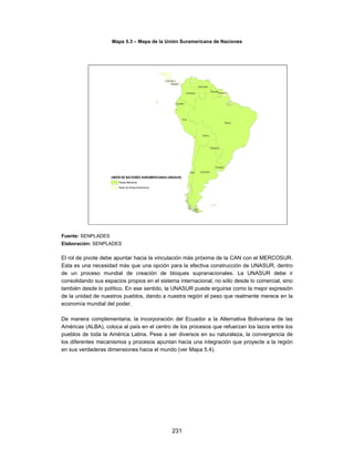 Mapa 5.3 – Mapa de la Unión Suramericana de Naciones




Fuente: SENPLADES
Elaboración: SENPLADES

El rol de pivote debe apuntar hacia la vinculación más próxima de la CAN con el MERCOSUR.
Esta es una necesidad más que una opción para la efectiva construcción de UNASUR, dentro
de un proceso mundial de creación de bloques supranacionales. La UNASUR debe ir
consolidando sus espacios propios en el sistema internacional, no sólo desde lo comercial, sino
también desde lo político. En ese sentido, la UNASUR puede erguirse como la mejor expresión
de la unidad de nuestros pueblos, dando a nuestra región el peso que realmente merece en la
economía mundial del poder.

De manera complementaria, la incorporación del Ecuador a la Alternativa Bolivariana de las
Américas (ALBA), coloca al país en el centro de los procesos que refuerzan los lazos entre los
pueblos de toda la América Latina. Pese a ser diversos en su naturaleza, la convergencia de
los diferentes mecanismos y procesos apuntan hacia una integración que proyecte a la región
en sus verdaderas dimensiones hacia el mundo (ver Mapa 5.4).




                                             231
 