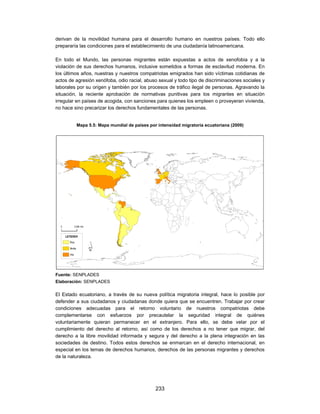 derivan de la movilidad humana para el desarrollo humano en nuestros países. Todo ello
prepararía las condiciones para el establecimiento de una ciudadanía latinoamericana.

En todo el Mundo, las personas migrantes están expuestas a actos de xenofobia y a la
violación de sus derechos humanos, inclusive sometidos a formas de esclavitud moderna. En
los últimos años, nuestras y nuestros compatriotas emigrados han sido víctimas cotidianas de
actos de agresión xenófoba, odio racial, abuso sexual y todo tipo de discriminaciones sociales y
laborales por su origen y también por los procesos de tráfico ilegal de personas. Agravando la
situación, la reciente aprobación de normativas punitivas para los migrantes en situación
irregular en países de acogida, con sanciones para quienes los empleen o proveyeran vivienda,
no hace sino precarizar los derechos fundamentales de las personas.


         Mapa 5.5: Mapa mundial de países por intensidad migratoria ecuatoriana (2009)




Fuente: SENPLADES
Elaboración: SENPLADES

El Estado ecuatoriano, a través de su nueva política migratoria integral, hace lo posible por
defender a sus ciudadanos y ciudadanas donde quiera que se encuentren. Trabajar por crear
condiciones adecuadas para el retorno voluntario de nuestros compatriotas debe
complementarse con esfuerzos por precautelar la seguridad integral de quiénes
voluntariamente quieran permanecer en el extranjero. Para ello, se debe velar por el
cumplimiento del derecho al retorno, así como de los derechos a no tener que migrar, del
derecho a la libre movilidad informada y segura y del derecho a la plena integración en las
sociedades de destino. Todos estos derechos se enmarcan en el derecho internacional, en
especial en los temas de derechos humanos, derechos de las personas migrantes y derechos
de la naturaleza.




                                             233
 