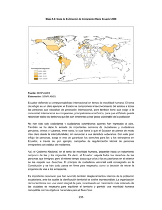 Mapa 5.6: Mapa de Estimación de Inmigración Hacia Ecuador 2008




Fuente: SENPLADES
Elaboración: SENPLADES

Ecuador defiende la corresponsabilidad internacional en temas de movilidad humana. El tema
de refugio es un claro ejemplo: el Estado se compromete al reconocimiento del estatus a todas
las personas que necesitan de protección internacional, pero también tiene que exigir a la
comunidad internacional su compromiso, principalmente económico, para que el Estado pueda
reconocer todos los derechos que les son inherentes a ese grupo vulnerable de la población

No han sido solo ciudadanos y ciudadanas colombianos quienes han ingresado al país.
También se ha dado la entrada de importantes números de ciudadanas y ciudadanos
peruanos, chinos y cubanos, entre otros, lo cual llama a que el Ecuador se piense de modo
más claro desde la interculturalidad, sin renunciar a sus derechos soberanos. Con este gran
influjo de personas, surge el reto de garantizar los derechos para las y los extranjeros en
Ecuador, a través de, por ejemplo, campañas de regularización laboral de personas
inmigrantes con estatus de residentes.

Así, el Gobierno Nacional, en el tema de movilidad humana, propende hacia un tratamiento
recíproco de las y los migrantes. Es decir, el Ecuador respeta todos los derechos de las
personas que inmigran, pero al mismo tiempo busca que a los y las ecuatorianas en el exterior
se les respete sus derechos. El principio de ciudadanía universal está consagrado en la
Constitución y se han dado pasos en firme para respetarlo, como la decisión de retirar la
exigencia de visa a los extranjeros.

Es importante reconocer que han ocurrido también desplazamientos internos de la población
ecuatoriana, ante los cuales la planificación territorial se vuelve imprescindible. La organización
de los territorios con una visión integral de país, incentivando un crecimiento más ordenado de
las ciudades es necesaria para equilibrar el territorio y permitir una movilidad humana
compatible con los objetivos nacionales para el Buen Vivir.

                                               235
 