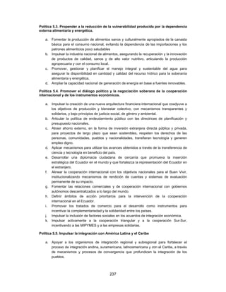Política 5.3. Propender a la reducción de la vulnerabilidad producida por la dependencia
externa alimentaria y energética.

   a. Fomentar la producción de alimentos sanos y culturalmente apropiados de la canasta
      básica para el consumo nacional, evitando la dependencia de las importaciones y los
      patrones alimenticios poco saludables
   b. Impulsar la industria nacional de alimentos, asegurando la recuperación y la innovación
      de productos de calidad, sanos y de alto valor nutritivo, articulando la producción
      agropecuaria y con el consumo local.
   c. Promover, gestionar y planificar el manejo integral y sustentable del agua para
      asegurar la disponibilidad en cantidad y calidad del recurso hídrico para la soberanía
      alimentaria y energética.
   d. Ampliar la capacidad nacional de generación de energía en base a fuentes renovables.

Política 5.4. Promover el diálogo político y la negociación soberana de la cooperación
internacional y de los instrumentos económicos.

   a. Impulsar la creación de una nueva arquitectura financiera internacional que coadyuve a
      los objetivos de producción y bienestar colectivo, con mecanismos transparentes y
      solidarios, y bajo principios de justicia social, de género y ambiental.
   b. Articular la política de endeudamiento público con las directrices de planificación y
      presupuesto nacionales.
   c. Atraer ahorro externo, en la forma de inversión extranjera directa pública y privada,
      para proyectos de largo plazo que sean sostenibles, respeten los derechos de las
      personas, comunidades, pueblos y nacionalidades, transfieran tecnología y generen
      empleo digno.
   d. Aplicar mecanismos para utilizar los avances obtenidos a través de la transferencia de
      ciencia y tecnología en beneficio del país.
   e. Desarrollar una diplomacia ciudadana de cercanía que promueva la inserción
      estratégica del Ecuador en el mundo y que fortalezca la representación del Ecuador en
      el extranjero.
   f. Alinear la cooperación internacional con los objetivos nacionales para el Buen Vivir,
      institucionalizando mecanismos de rendición de cuentas y sistemas de evaluación
      permanente de su impacto.
   g. Fomentar las relaciones comerciales y de cooperación internacional con gobiernos
      autónomos descentralizados a lo largo del mundo.
   h. Definir ámbitos de acción prioritarios para la intervención de la cooperación
      internacional en el Ecuador.
   i. Promover los tratados de comercio para el desarrollo como instrumentos para
      incentivar la complementariedad y la solidaridad entre los países.
   j. Impulsar la inclusión de factores sociales en los acuerdos de integración económica.
   k. Impulsar activamente a la cooperación triangular y a la cooperación Sur-Sur,
      incentivando a las MIPYMES y a las empresas solidarias.

Política 5.5. Impulsar la integración con América Latina y el Caribe

   a. Apoyar a los organismos de integración regional y subregional para fortalecer el
      proceso de integración andina, suramericana, latinoamericana y con el Caribe, a través
      de mecanismos y procesos de convergencia que profundicen la integración de los
      pueblos.



                                           237
 