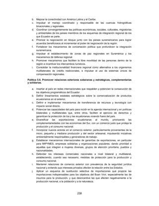b. Mejorar la conectividad con América Latina y el Caribe.
   c. Impulsar el manejo coordinado y responsable de las cuencas hidrográficas
      binacionales y regionales.
   d. Coordinar convergentemente las políticas económicas, sociales, culturales, migratorias
      y ambientales de los países miembros de los esquemas de integración regional de los
      que Ecuador es parte.
   e. Priorizar la negociación en bloque junto con los países suramericanos para lograr
      acuerdos beneficiosos al incrementar el poder de negociación de la región.
   f. Fortalecer los mecanismos de concertación política que profundicen la integración
      suramericana.
   g. Impulsar el establecimiento de zonas de paz regionales en Suramérica y los
      mecanismos de defensa regional.
   h. Promover mecanismos que faciliten la libre movilidad de las personas dentro de la
      región e incentivar los intercambios turísticos.
   i. Consolidar la institucionalidad financiera regional como alternativa a los organismos
      multilaterales de crédito tradicionales, e impulsar el uso de sistemas únicos de
      compensación regionales.

Política 5.6. Promover relaciones exteriores soberanas y estratégicas, complementarias
y solidarias.

   a. Insertar al país en redes internacionales que respalden y potencien la consecución de
      los objetivos programáticos del Ecuador.
   b. Definir lineamientos estatales estratégicos sobre la comercialización de productos
      ecuatorianos en el exterior.
   c. Definir e implementar mecanismos de transferencia de recursos y tecnología con
      impacto social directo.
   d. Potenciar las capacidades del país para incidir en la agenda internacional y en políticas
      bilaterales y multilaterales que, entre otros, faciliten el ejercicio de derechos y
      garanticen la protección de los y las ecuatorianas viviendo fuera del país.
   e. Diversificar las exportaciones ecuatorianas al mundo, priorizando las
      complementariedades con las economías del Sur, con un comercio justo que proteja la
      producción y el consumo nacional.
   f. Incorporar nuevos actores en el comercio exterior, particularmente provenientes de la
      micro, pequeña y mediana producción y del sector artesanal, impulsando iniciativas
      ambientalmente responsables y generadoras de trabajo.
   g. Establecer mecanismos internacionales de garantías de exportaciones, en particular
      para MIPYMES, empresas solidarias y organizaciones populares, dando prioridad a
      aquellas que integren a mujeres diversas, grupos de atención prioritaria, pueblos y
      nacionalidades.
   h. Defender los intereses comerciales nacionales a nivel bilateral y multilateral,
      estableciendo, cuando sea necesario, medidas de protección para la producción y
      consumo nacional.
   i. Mantener relaciones de comercio exterior con prevalencia de la seguridad jurídica
      nacional y evitando que intereses privados afecten la relación entre los Estados.
   j. Aplicar un esquema de sustitución selectiva de importaciones que propicie las
      importaciones indispensables para los objetivos del Buen Vivir, especialmente las de
      insumos para la producción, y que desincentive las que afecten negativamente a la
      producción nacional, a la población y a la naturaleza.



                                            238
 