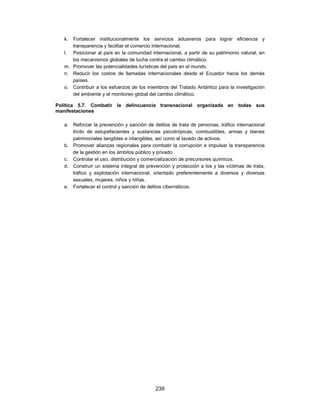 k. Fortalecer institucionalmente los servicios aduaneros para lograr eficiencia y
      transparencia y facilitar el comercio internacional.
   l. Posicionar al país en la comunidad internacional, a partir de su patrimonio natural, en
      los mecanismos globales de lucha contra el cambio climático.
   m. Promover las potencialidades turísticas del país en el mundo.
   n. Reducir los costos de llamadas internacionales desde el Ecuador hacia los demás
      países.
   o. Contribuir a los esfuerzos de los miembros del Tratado Antártico para la investigación
      del ambiente y el monitoreo global del cambio climático.

Política 5.7. Combatir la delincuencia transnacional organizada en todas sus
manifestaciones

   a. Reforzar la prevención y sanción de delitos de trata de personas, tráfico internacional
      ilícito de estupefacientes y sustancias psicotrópicas, combustibles, armas y bienes
      patrimoniales tangibles e intangibles, así como el lavado de activos.
   b. Promover alianzas regionales para combatir la corrupción e impulsar la transparencia
      de la gestión en los ámbitos público y privado.
   c. Controlar el uso, distribución y comercialización de precursores químicos.
   d. Construir un sistema integral de prevención y protección a los y las víctimas de trata,
      tráfico y explotación internacional, orientado preferentemente a diversos y diversas
      sexuales, mujeres, niños y niñas.
   e. Fortalecer el control y sanción de delitos cibernéticos.




                                           239
 